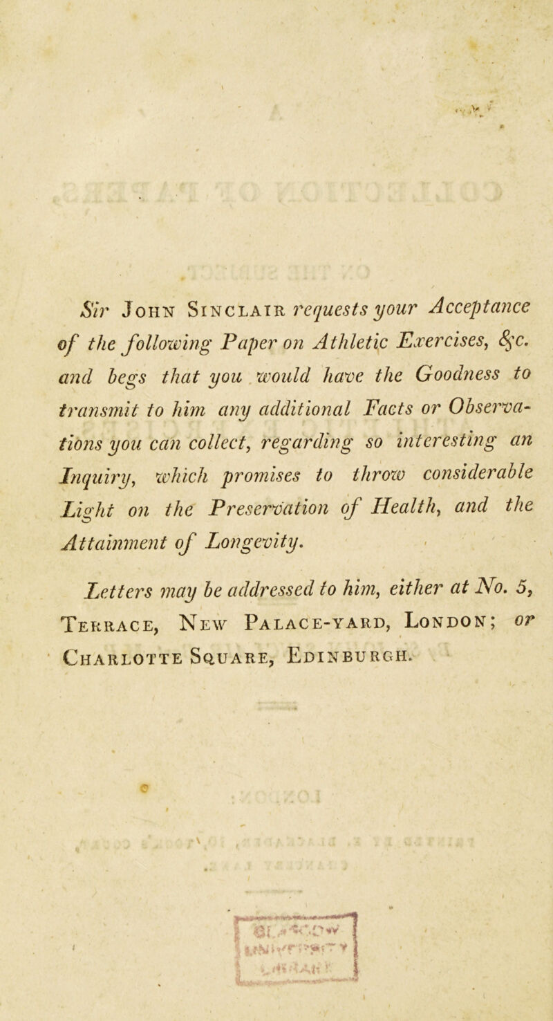 Sir John Sinclair requests your Acceptance of the following Paper on Athletic Exercises, §c. and begs that you would have the Goodness to transmit to him any additional Facts or Observa- tions you can collect, regarding so interesting an Inquiry, which promises to throzo considerable Light on the Preservation of Health, and the Attainment of Longevity. < • Letters may be addressed to him, either at No. 5, Terrace, New Palace-yard, London; or Charlotte Square, EdinburcxH.