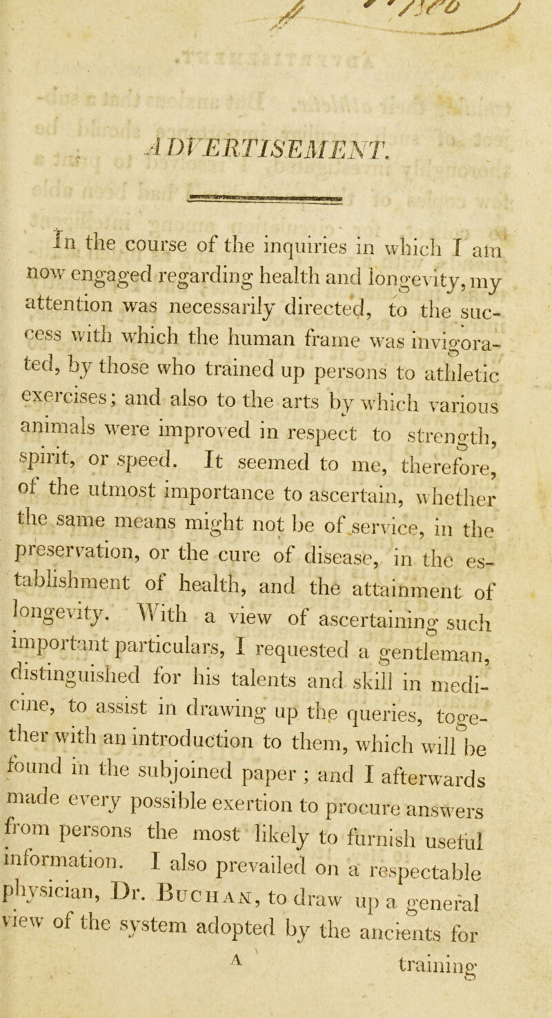 /if'O ADVERTISEMENT. in the course of the inquiries in which T ara now engaged regarding health and longevity, my attention was necessarily directed, to the suc- cess with which the human frame was invigora- ted, by those who trained up persons to athletic exeicises; and also to the arts by which various animals were improved in respect to strength, spirit, or speed. It seemed to me, therefore, of the utmost importance to ascertain, whether the same means might not be of .service, in the preservation, or the cure of disease, in the es- tablishment of health, and the attainment of longevity. \Vith a view of ascertaining such important particulars, I requested a gentleman, distinguished for his talents and skill in medi- cine, to assist in drawing up the queries, toge- ther with an introduction to them, which wil/be found m the subjoined paper; and I afterwards made every possible exertion to procure answers from persons the most likely to furnish useful information. I also prevailed on a respectable physician, Dr. Buchan, to draw up a general new of the system adopted by the ancients for A trail ii no; O