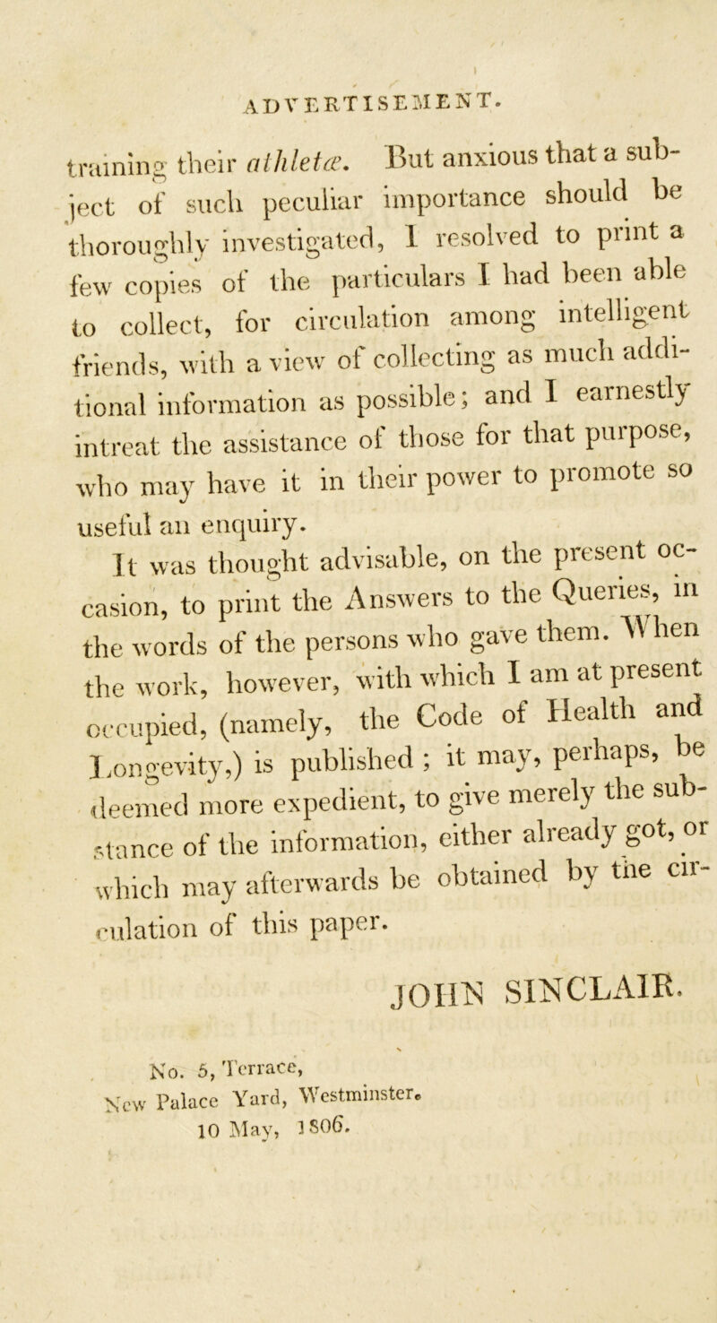 advertisement. training their athlete. But anxious that a sub- ject of such peculiar importance should be thoroughly investigated, 1 resolved to piint a few copies of the particulars I had been able to collect, for circulation among intelligent friends, with a view of collecting as much addi- tional information as possible; and I earnestly intreat the assistance of those for that purpose, who may have it in their power to promote so useful an enquiry. It was thought advisable, on the present oc- casion, to print the Answers to the Queries, m the words of the persons who gave them. When the work, however, with which I am at present occupied, (namely, the Code of Health and Longevity,) is published ; it may, perhaps, be deemed more expedient, to give merely the sub- stance of the information, either already got, or which may afterwards be obtained by tne cn- culation of this paper. JOHN SINCLAIR. New No. 5, Terrace, Palace Yard, Westminster*