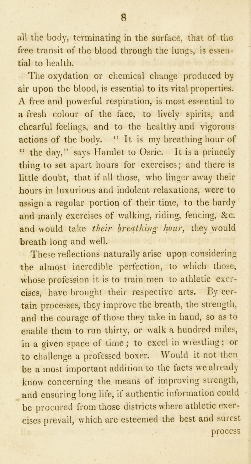 all the body, terminating in the surface, that of the free transit of the blood through the lungs, is essen- tial to health. The oxydation or chemical change produced by air upon the blood, is essential to its vital properties. A free and powerful respiration, is most essential to a fresh colour of the face, to lively spirits, and chearful feelings, and to the healthy and vigorous actions of the body. “ It is my breathing hour of “ the day,” says Hamlet to Osric. It is a princely thing to set apart hours for exercises; and there is little doubt, that if all those, who linger away their hours in luxurious and indolent relaxations, were to assign a regular portion of their time, to the hardy and manly exercises of walking, riding, fencing, &c. and would take their breathing hour, they would breath long and well. These reflections naturally arise upon considering the almost incredible perfection, to which those, whose profession it is to train men to athletic excrv cises, have brought their respective arts. By cer- tain processes, they improve the breath, the strength, and the courage of those they take in hand, so as to enable them to run thirty, or walk a hundred miles, in a given space of time; to excel in wrestling; or to challenge a professed boxer. Would it not then be a most important addition to the facts we already know concerning the means of improving strength, and ensuring long life, if authentic information could be procured from those districts where athletic exer- cises prevail, which are esteemed the best and surest process