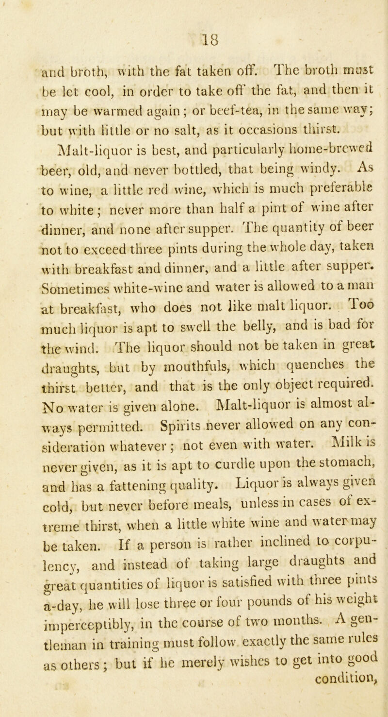 and broth, with the fat taken off. The broth mast be let cool, in order to take off the fat, and then it may be warmed again ; or beef-tea, in the same way; but with little or no salt, as it occasions thirst. Malt-liquor is best, and particularly home-brewed beer, old, and never bottled, that being windy. As to wine, a little red wine, which is much preferable to white ; never more than half a pint of wine after dinner, and none after supper. The quantity of beer not to exceed three pints during the whole day, taken with breakfast and dinner, and a little after supper. Sometimes white-wine and water is allow ed to a man at breakfast, who does not like malt liquor, loo much liquor is apt to swell the belly, and is bad for the wind. The liquor should not be taken in great draughts, but by mouthfuls, which quenches the thirst better, and that is the only object required* No water is given alone. Malt-liquor is almost al- ways permitted. Spirits never allowed on any con- sideration whatever ; not even with w’ater. Milk is never given, as it is apt to curdle upon the stomach, and has a fattening quality. Liquor is always given cold, but never before meals, unless in cases of ex- treme thirst, when a little white wine and watci may be taken. If a person is rather inclined to corpu- lency, and instead of taking large draughts and great quantities of liquor is satisfied with thiee pints a-day, he will lose three or four pounds of his weight imperceptibly, in the course of two months. A gen- tleman in training must follow exactly the same mles as others; but if be merely wishes to get into good condition,
