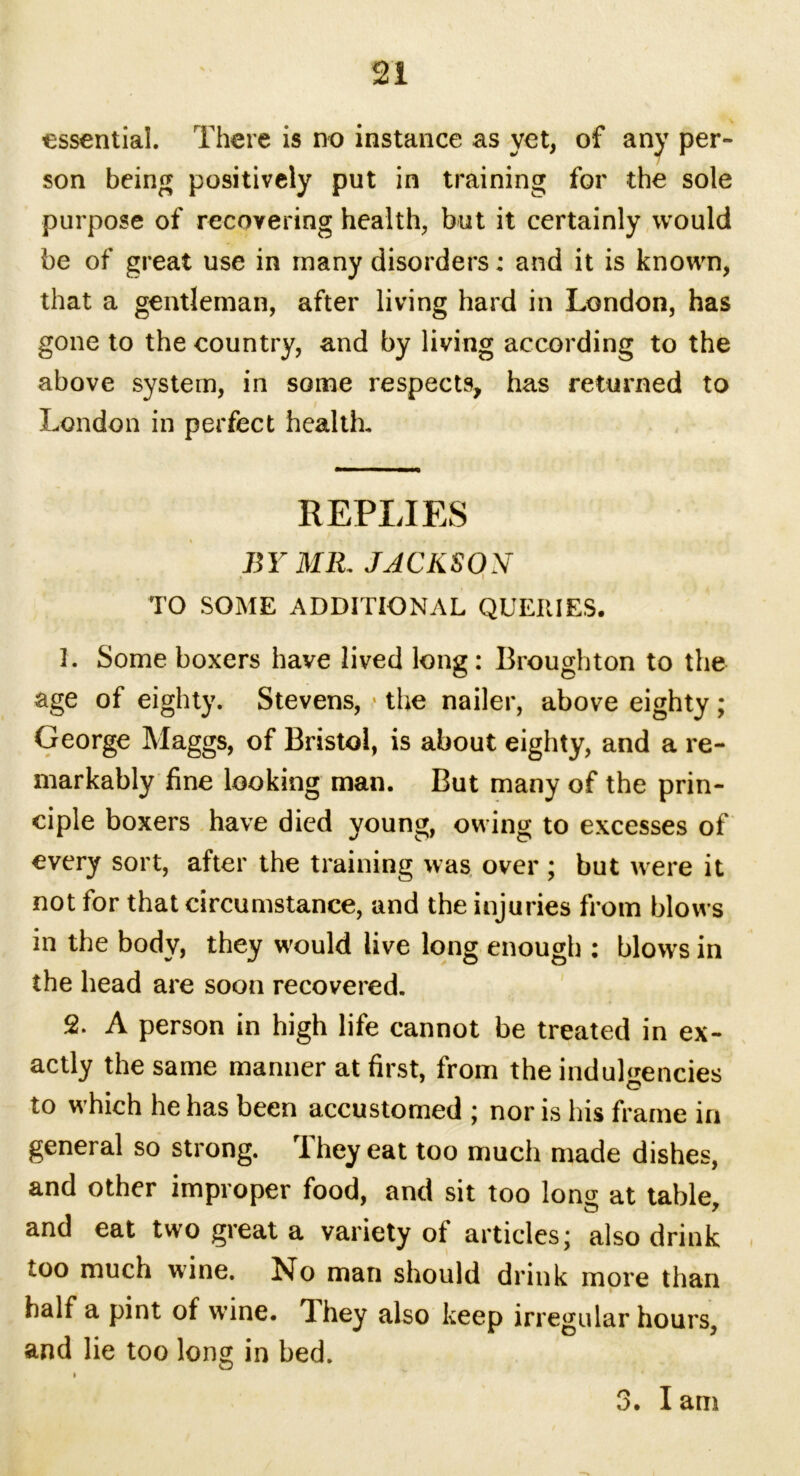 essential There is no instance as yet, of any per- son being positively put in training for the sole purpose of recovering health, but it certainly would be of great use in many disorders; and it is known, that a gentleman, after living hard in London, has gone to the country, and by living according to the above system, in some respects, has returned to London in perfect health. REPLIES BY MIL JACKSON TO SOME ADDITIONAL QUERIES. 3. Some boxers have lived long: Broughton to the age of eighty. Stevens, > the nailer, above eighty ; George Maggs, of Bristol, is about eighty, and a re- markably fine looking man. But many of the prin- ciple boxers have died young, owing to excesses of every sort, after the training was over; but were it not for that circumstance, and the injuries from blows in the body, they would live long enough ; blows in the head are soon recovered. 2. A person in high life cannot be treated in ex- actly the same manner at first, from the indul^encies O to which he has been accustomed ; nor is his frame in general so strong. They eat too much made dishes, and other improper food, and sit too long at table, and eat two great a variety of articles* also drink too much wine. No man should drink more than half a pint of wine. Liey also keep irregular hours, and lie too long in bed. 3. I am