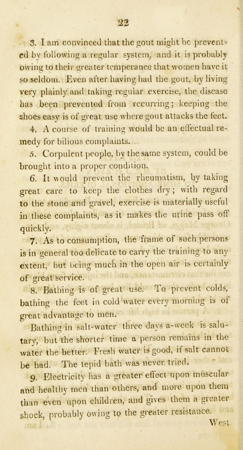 22 3. I am convinced that the gout might be prevent * cd by following a regular system, and it is probably owing to their greater temperance that women have it so seldom. Even after having had the gout, by living very plainly and taking regular exercise, the disease has been prevented from recurring; keeping the shoes easy is of great use where gout attacks the feet. 4. A course of training would be an effectual re- medy for bilious complaints. 5. Corpulent people, by the same system, could be brought into a proper condition. 6. It would prevent the rheumatism, by taking great care to keep the clothes dry; with regard to the stone and gravel, exercise is materially useful in these complaints, as it makes the urine pass oft quickly. 7. As to consumption, the frame of such persons is in general too delicate to carry the training to any extent, but being much in the open air is certainly of great service. o , 8. Bathing is of great use. To prevent colds, bathing the feet in cold water every morning is of great advantage to men. Bathing in salt-water three days a-week is salu- tary, but the shorter time a person remains in the water the better. Fresh water is good, it salt cannot be had. The tepid bath w?as never tried. 9. Electricity has a greater effect upon muscular and healthy men than others, and more upon them than even upon children, and gives them a greater shock, probably owing to the greater resistance. West