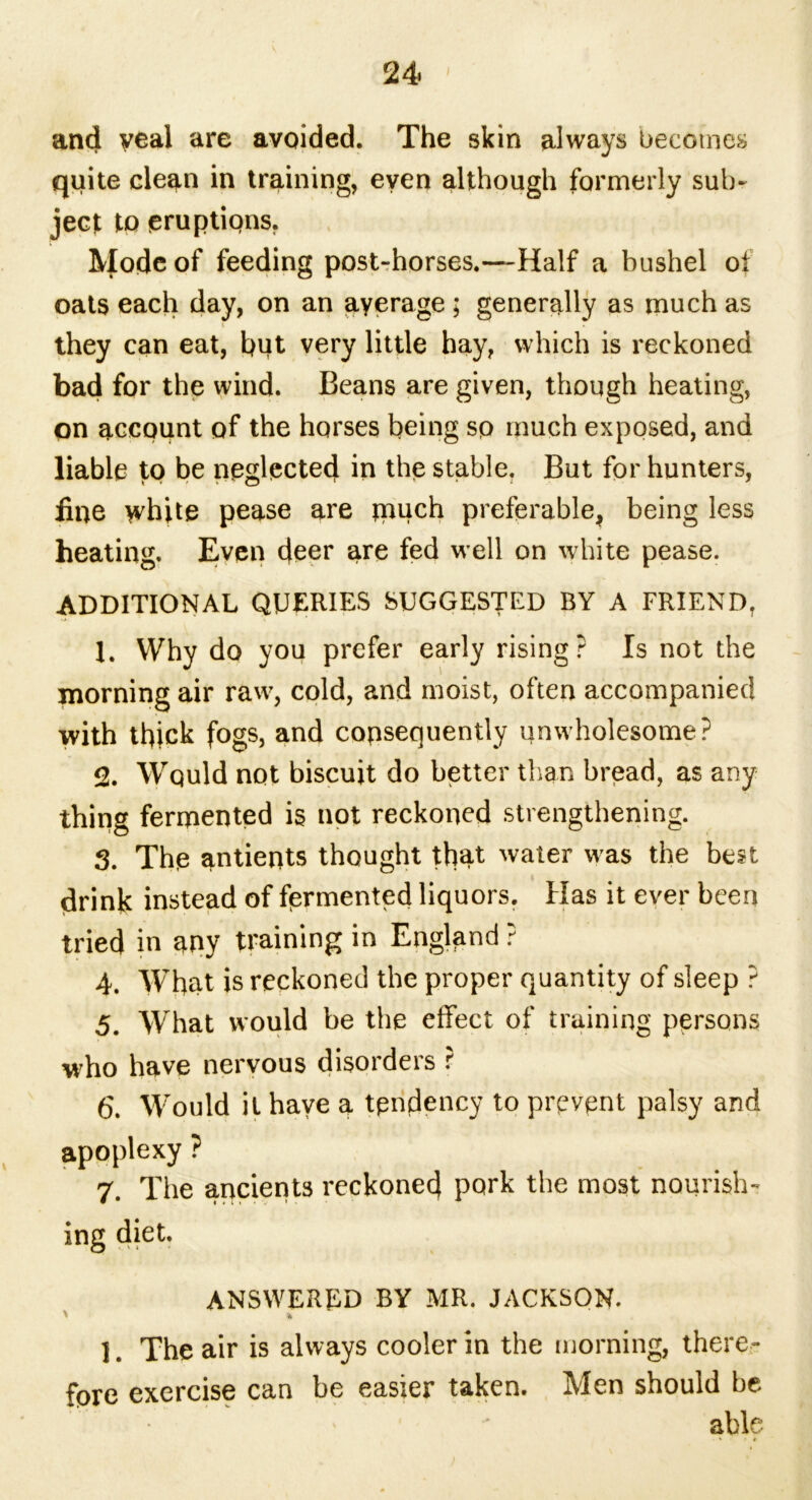 and veal are avoided. The skin always becomes quite clean in training, even although formerly sub- ject to eruptions. Mode of feeding post-horses.—Half a bushel oi oats each day, on an ayerage ; generally as much as they can eat, hut very little hay, which is reckoned bad for the wind. Beans are given, though heating, on account of the horses being sp much exposed, and liable to be neglected in the stable. But for hunters, fine white pease are much preferable, being less heating. Even deer are fed well on white pease. ADDITIONAL QUERIES SUGGESTED BY A FRIEND, 1. Why do you prefer early rising? Is not the morning air raw, cold, and moist, often accompanied with thick fogs, and consequently unwholesome? 2. Would not biscuit do better than bread, as any thing fermented is not reckoned strengthening. 3. The antients thought that water was the best drink instead of fermented liquors. Has it ever been tried in any training in England ? 4. What is reckoned the proper quantity of sleep ? 5. What would be the effect of training persons who have nervous disorders ? 6. Would it have a tendency to prevent palsy and apoplexy ? 7. The ancients reckoned pork the most nourish- ing diet. ANSWERED BY MR. JACKSON. 1. The air is always cooler in the morning, there- fore exercise can be easier taken. Men should be able