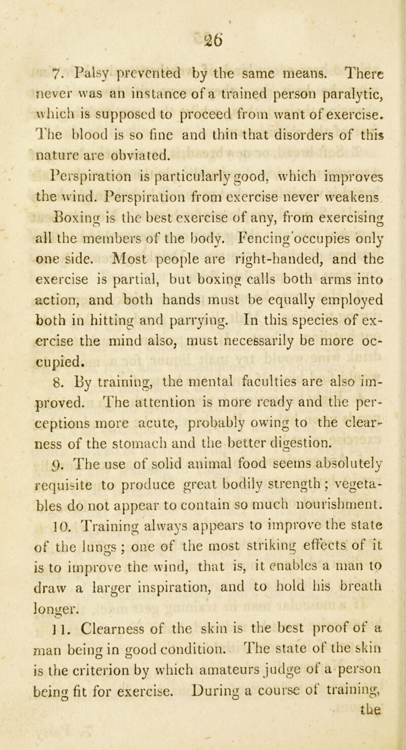 7. Palsy prevented by the same means. There never was an instance of a trained person paralytic, which is supposed to proceed from want of exercise. The blood is so fine and thin that disorders of this nature are obviated. Perspiration is particularly good, which improves the wind. Perspiration from exercise never weakens Boxing is the best exercise of any, from exercising all the members of the body. Fencing'occupies only one side. Most people are right-handed, and the exercise is partial, but boxing calls both arms into action, and both hands must be equally employed both in hitting and parrying. In this species of ex- ercise the mind also, must necessarily be more oc- cupied. 8. Bv training, the mental faculties are also im- proved. The attention is more ready and the per- ceptions more acute, probably owing to the clear- ness of the stomach and the better digestion. <). The use of solid animal food seems absolutely requisite to produce great bodily strength; vegeta- bles do not appear to contain so much nourishment. 10. Training always appears to improve the state of the lungs ; one of the most striking effects of it o 7 o is to improve the wind, that is, it enables a man to draw a larger inspiration, and to hold his breath longer. ] L Clearness of the skin is the best proof of a man being in good condition. The state ol the skin is the criterion by which amateurs judge or a person being fit for exercise. During a course oi training, O O'- the