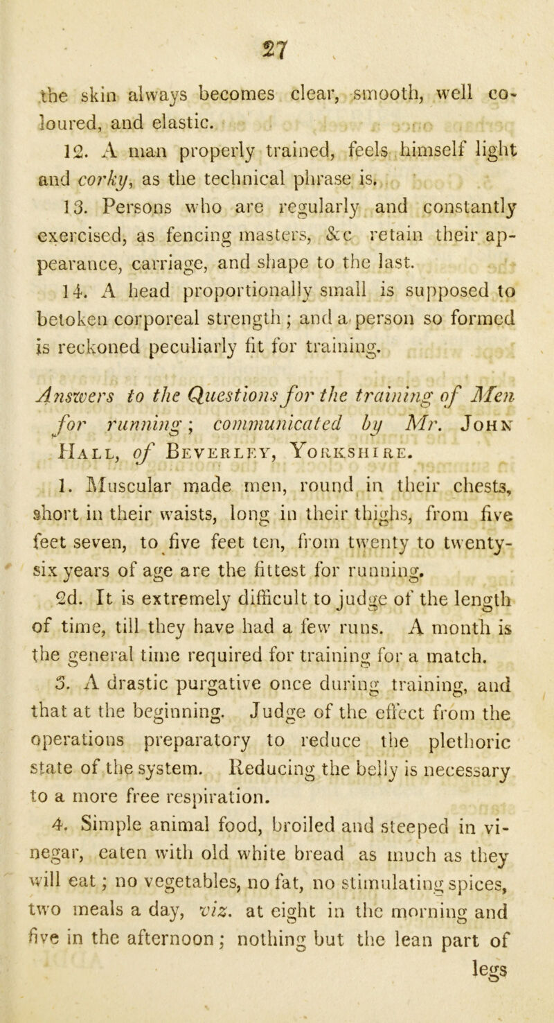 the skin always becomes clear, smooth, well co- loured, and elastic. 12. A man properly trained, feels himself light and corky, as the technical phrase is. 13. Persons who are regularly and constantly exercised, as fencing masters, &c retain their ap- pearance, carriage, and shape to the last. 14. A head proportionally small is supposed to betoken corporeal strength ; and a person so formed is reckoned peculiarly fit for training. Anszvers to the Questions for the training of Men for running; communicated by Mr. John Hall, of Beverley, Yorkshire. 1. Muscular made men, round in their chests, short in their waists, long in their thighs, from five feet seven, to five feet ten, from twenty to twenty- six years of age are the fittest for running. 2d. It is extremely difficult to judge of the length of time, till they have had a few runs. A month is the general time required for training for a match. 3. A drastic purgative once during training, and that at the beginning. Judge of the effect from the operations preparatory to reduce the plethoric state of the system. Reducing the belly is necessary to a more free respiration. 4. Simple animal food, broiled and steeped in vi- negar, eaten with old white bread as much as they will eat; no vegetables, no fat, no stimulating spices, two meals a day, viz. at eight in the morning and five in the afternoon; nothing but the lean part of legs