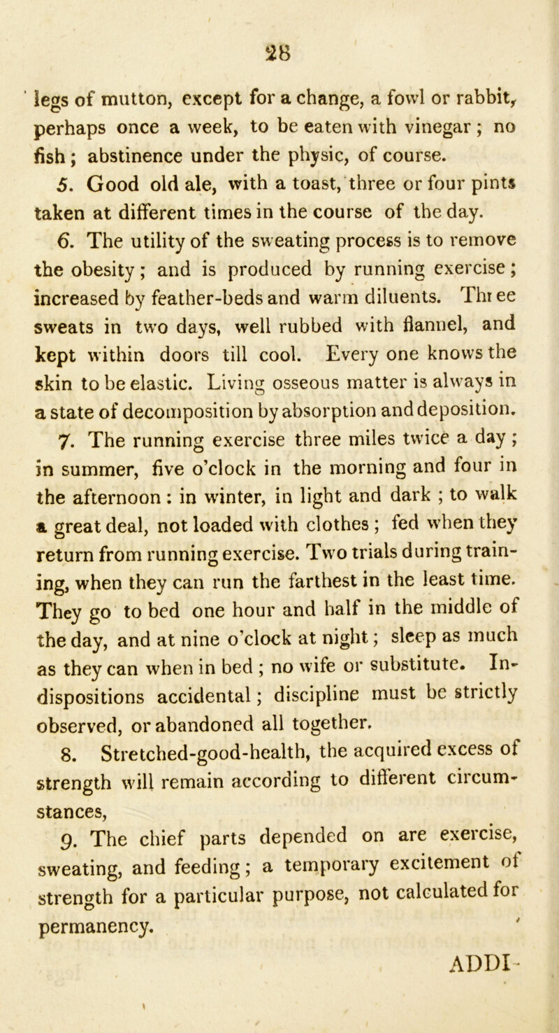 legs of mutton, except for a change, a fowl or rabbit, perhaps once a week, to be eaten with vinegar ; no fish; abstinence under the physic, of course. 5. Good old ale, with a toast, three or four pints taken at different times in the course of the day. 6. The utility of the sweating process is to remove the obesity; and is produced by running exercise; increased by feather-beds and warm diluents. Thr ee sweats in two days, well rubbed with flannel, and kept within doors till cool. Every one knows the skin to be elastic. Living osseous matter is always in a state of decomposition by absorption and deposition. 7. The running exercise three miles twice a day; in summer, five o’clock in the morning and four in the afternoon: in winter, in light and dark ; to walk & great deal, not loaded with clothes ; fed when they return from running exercise. Tw o trials during train- ing, when they can run the farthest in the least time. They go to bed one hour and half in the middle of the day, and at nine o'clock at night; sleep as much as they can when in bed ; no wife or substitute. In- dispositions accidental; discipline must be strictly observed, or abandoned all together. 8. Stretched-good-health, the acquired excess of strength will remain according to different circum- stances, 9. The chief parts depended on are exercise, sweating, and feeding; a temporary excitement of strength for a particular purpose, not calculated for permanency. * ADDI-