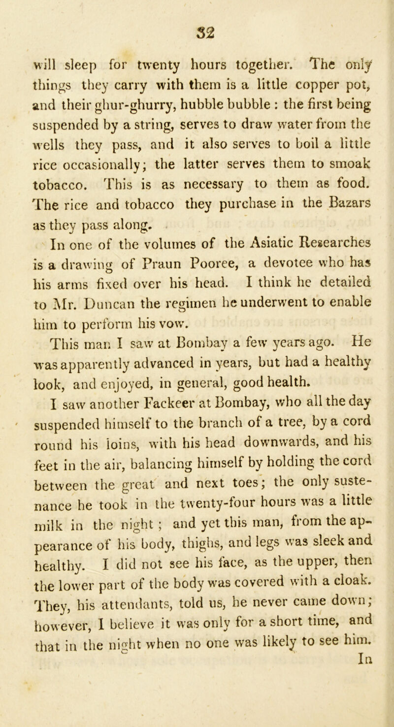 will sleep for twenty hours together. The only things they carry with them is a little copper pat, and their ghur-ghurry, hubble bubble : the first being suspended by a string, serves to draw water from the wells they pass, and it also serves to boil a little rice occasionally; the latter serves them to smoak tobacco. This is as necessary to them as food. The rice and tobacco they purchase in the Bazars as they pass along. In one of the volumes of the Asiatic Researches is a drawing of Praun Pooree, a devotee who has his arms fixed over his head. I think he detailed to Mr. Duncan the regimen he underwent to enable him to perform his vow. This man I saw at Bombay a few years ago. He was apparently advanced in years, but had a healthy look, and enjoyed, in general, good health. I saw another Fackeer at Bombay, who all the day suspended himself to the branch of a tree, by a cord round his loins, with his head downwards, and his feet in the air, balancing himself by holding the cord between the great and next toes; the only suste- nance he took in the twenty-four hours was a little milk in the night; and yet this man, from the ap- pearance of his body, thighs, and legs was sleek and healthy. I did not see his face, as the upper, then the lower part of the body was covered with a cloak. They, his attendants, told us, he never came down; however, 1 believe it was only for a short time, and that in the ni°ht when no one was likely to see him. In