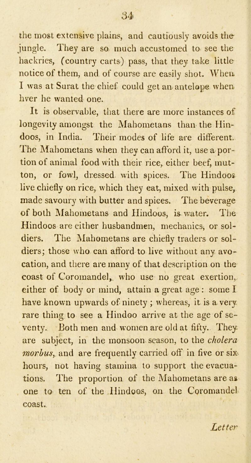 the most extensive plains, and cautiously avoids the jungle. They are so much accustomed to see the hackries, (country carts) pass, that they take little notice of them, and of course are easily shot. When I was at Surat the chief could get an antelope when hver he wanted one. It is observable, that there are more instances of longevity amongst the Mahometans than the Hin- doos, in India. Their modes of life are different. The Mahometans w;hen they can afford it, use a por- tion of animal food -with their rice, either beef, mut- ton, or fowl, dressed, with spices. The Hindoos live chiefly on rice, wTich they eat, mixed with pulse, made savoury with butter and spices. The beverage of both Mahometans and Hindoos, is water. The Hindoos are either husbandmen, mechanics, or sol- diers. The Mahometans are chiefly traders or sol- diers; those who can afford to live without any avo- cation, and there are many of that description on the coast of Coromandel, who use no great exertion, either of body or mind, attain a great age: some I have known upwards of ninety ; whereas, it is a very- rare thing to see a Hindoo arrive at the age of se- venty. Both men and women are old at fifty. They are subject, in the monsoon season, to the cholera viorbuSy and are frequently carried off' in five or six*, hours, not having stamina to support the evacua- tions. The proportion of the Mahometans are as one to ten of the Hindoos, on the Coromandel coast. Letter