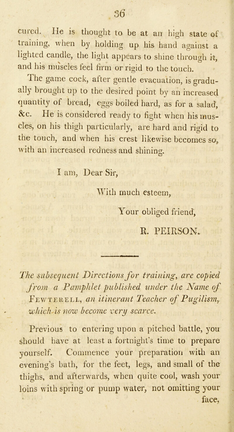cured. He is thought to be at an high state of training, when by holding up his hand against a lighted candle, the light appears to shine through it, and his muscles feci firm or rigid to the touch. I he game cock, after gentle evacuation, is gradu- ally brought up to the desired point by an increased quantity of bread, eggs boiled hard, as for a salad, &c. He is considered ready to fight when his mus- cles, on his thigh particularly, are hard and rigid to the touch, and when his crest likewise becomes so, with an increased redness and shining. c I am, Dear Sir, With much esteem, Your obliged friend, R. PEIRSON. The subsequent Directions for training, are copied from a Pamphlet published under the Name of Fewtehell, an itinerant Teacher of PugUismr which As now become very scarce. Previous to entering upon a pitched battle, you should have at least a fortnight’s time to prepare yourself. Commence your preparation with an evening’s bath, for the feet, legs, and small of the thighs, and afterwards, when quite cool, wash your loins with spring or pump water, not omitting your face.