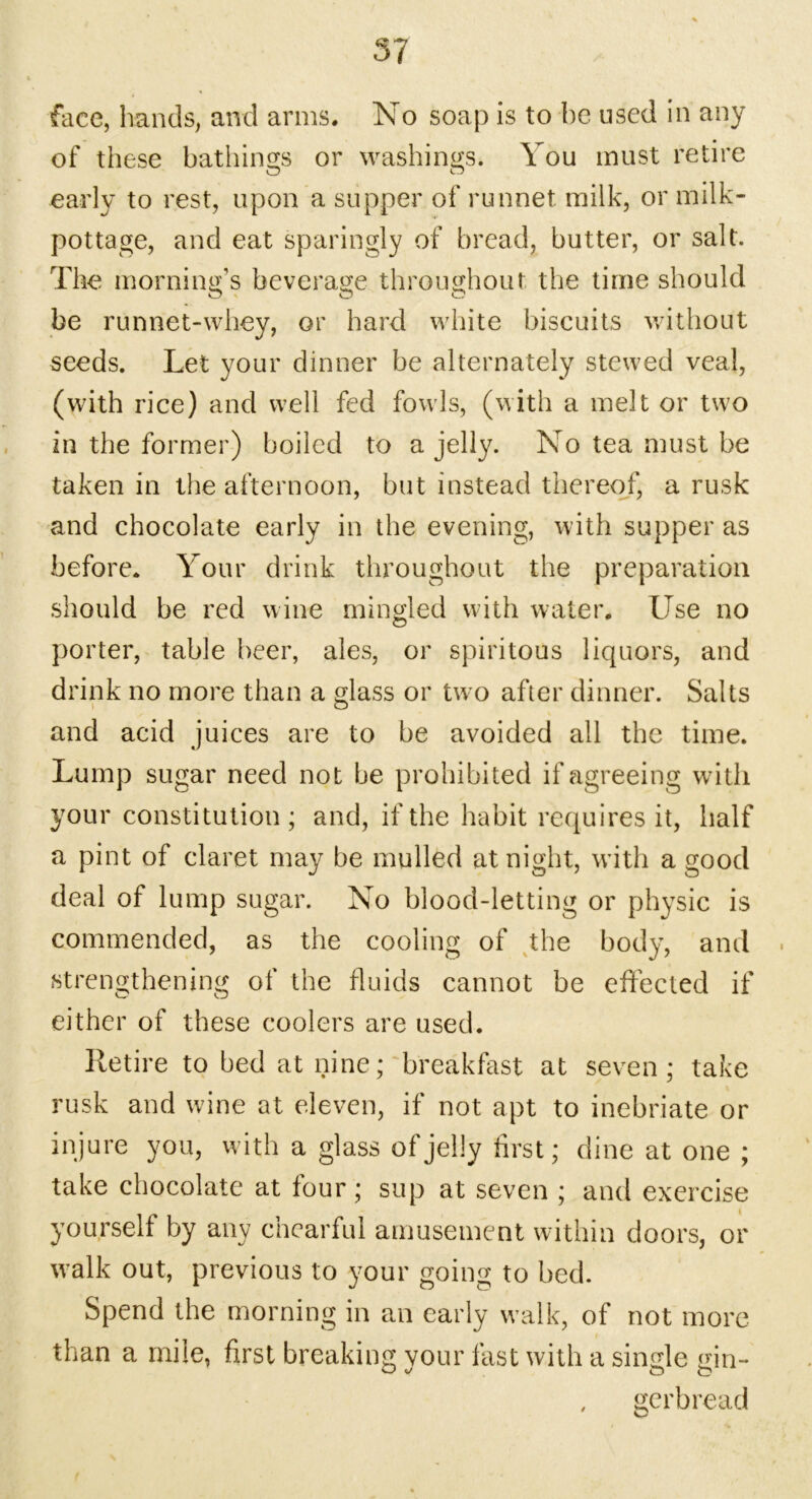 face, hands, and arms. No soap is to he used in any of these bathing's or washing's. You must retire O O early to rest, upon a supper of runnet milk, or milk- pottage, and eat sparingly of bread, butter, or salt. The morning’s beverage throughout the time should be runnet-whey, or hard white biscuits without seeds. Let your dinner be alternately stewed veal, (with rice) and well fed fowls, (with a melt or two in the former) boiled to a jelly. No tea must be taken in the afternoon, but instead thereof, a rusk and chocolate early in the evening, with supper as before. Your drink throughout the preparation should be red wine mingled with water. Use no porter, table beer, ales, or spiritous liquors, and drink no more than a glass or two after dinner. Salts and acid juices are to be avoided all the time. Lump sugar need not be prohibited if agreeing witli your constitution; and, if the habit requires it, half a pint of claret may be mulled at night, with a good deal of lump sugar. No blood-letting or physic is commended, as the cooling of the body, and . strengthening of the fluids cannot be effected if either of these coolers are used. Retire to bed at nine; breakfast at seven; take rusk and wine at eleven, if not apt to inebriate or injure you, with a glass of jelly first; dine at one ; take chocolate at four; sup at seven ; and exercise yourself by any chearful amusement within doors, or walk out, previous to your going to bed. Spend the morning in an early walk, of not more than a mile, first breaking vour fast with a single gin- gerbread