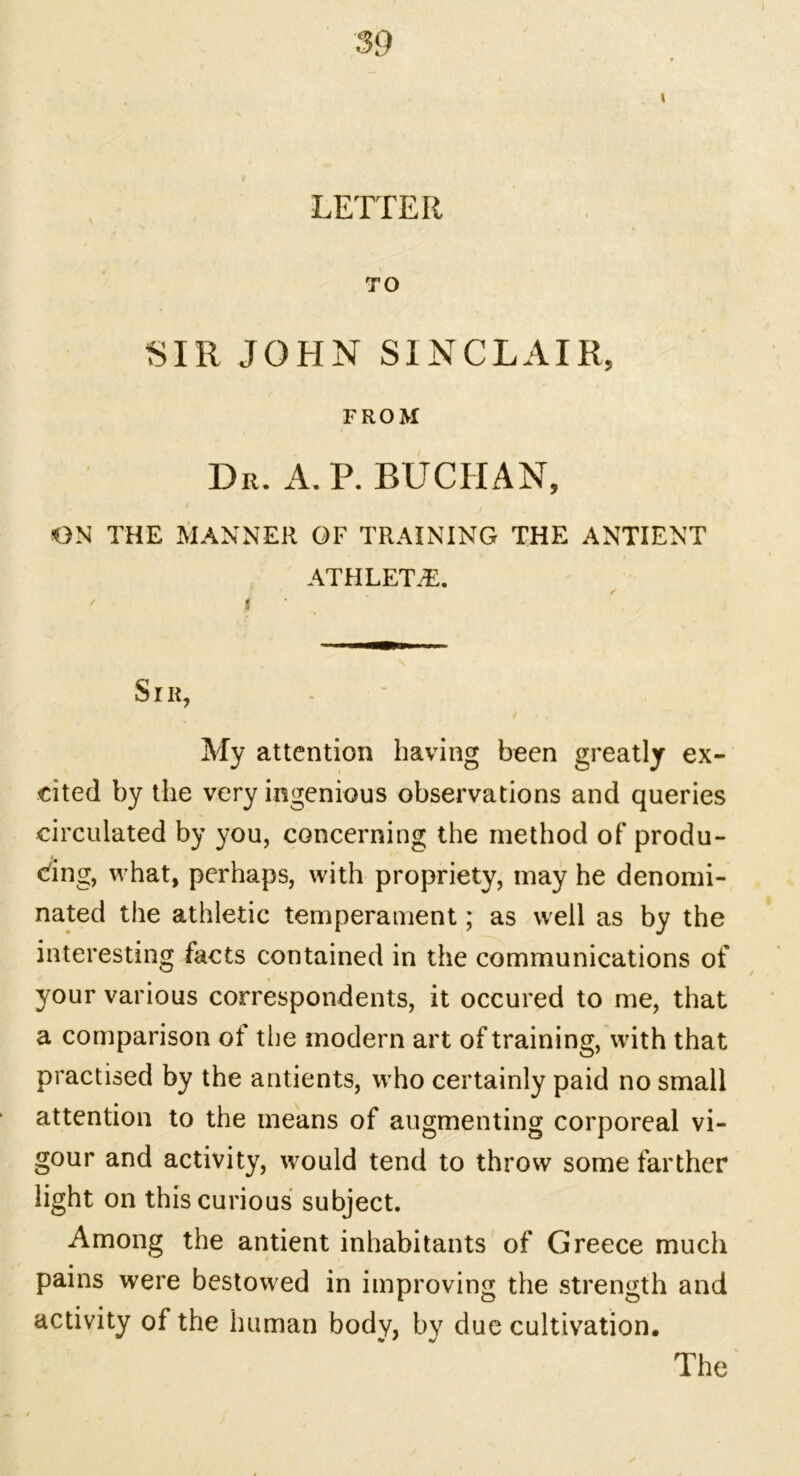 I LETTER TO SIR JOHN SINCLAIR, FROM Dr. A. P. BUCHAN, ON THE MANNER OF TRAINING THE ANTI ENT ATHLETE. Sir, My attention having been greatly ex- cited by the very ingenious observations and queries circulated by you, concerning the method of produ- cing, what, perhaps, with propriety, may he denomi- nated the athletic temperament; as well as by the interesting facts contained in the communications of your various correspondents, it occured to me, that a comparison of the modern art of training, with that practised by the antients, who certainly paid no small attention to the means of augmenting corporeal vi- gour and activity, would tend to throw some farther light on this curious subject. Among the antient inhabitants of Greece much pains were bestowed in improving the strength and activity of the human body, by due cultivation.