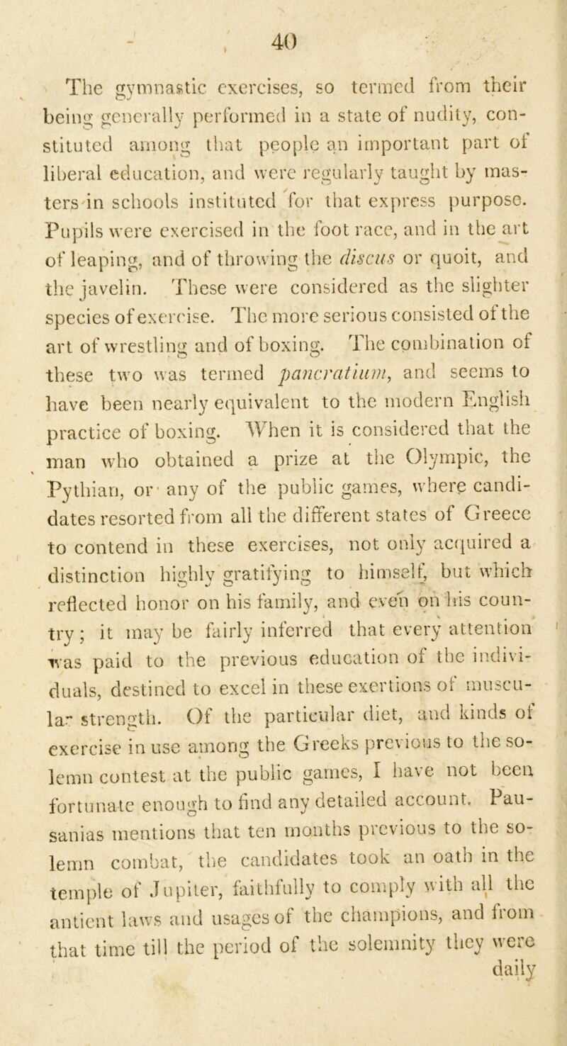 The gymnastic exercises, so termed from their being generally performed in a state of nudity, con- stituted among that people an important part ot liberal education, and were regularly taught by mas- ters in schools instituted for that express purpose. Pupils were exercised in the foot race, and in the art of leaping, and of throwing the discus or quoit, and the javelin. These were considered as the slighter species of exercise. The more serious consisted oi the art of wrestling and of boxing. The combination of these two was termed pancratium, and seems to have been nearly equivalent to the modern English practice ol? boxing. When it is considered that the man who obtained a prize at the Olympic, the % Pythian, or* any of the public games, where candi- dates resorted from all the different states of Greece to contend in these exercises, not only acquired a distinction highly gratifying to himself, but which reflected honor on his family, and even on his coun- try ; it may be fairly inferred that every attention was paid to the previous education of the indivi- duals, destined to excel in these exertions of muscu- lar strength. Of the particular diet, and kinds oi exercise in use among the Greeks previous to tne so- lemn contest at the public games, I have not been fortunate enough to find any detailed account. Pau- sanias mentions that ten months previous to the so- lemn combat, the candidates took an oatn m the temple of Jupiter, faithfully to comply with all the antient laws and usages of the champions, and hom that time till the period of the solemnity they were ' daily
