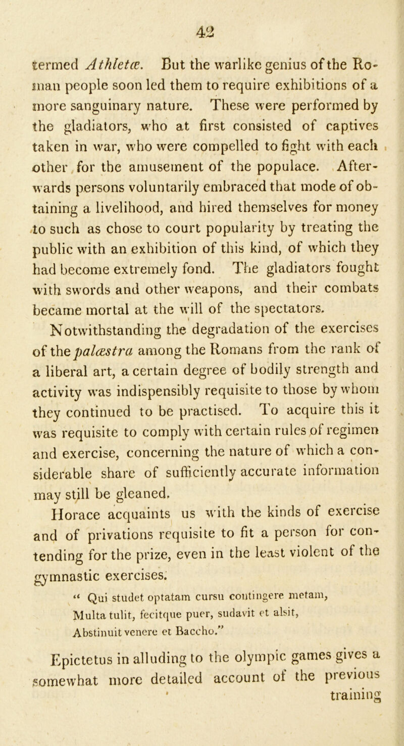 termed Athletce. But the warlike genius of the Ro- man people soon led them to require exhibitions of a more sanguinary nature. These were performed by the gladiators, who at first consisted of captives taken in war, who were compelled to fight with each other for the amusement of the populace. After- wards persons voluntarily embraced that mode of ob- taining a livelihood, and hired themselves for money to such as chose to court popularity by treating the public with an exhibition of this kind, of which they had become extremely fond. The gladiators fought with swords and other weapons, and their combats became mortal at the will of the spectators. Notwithstanding the degradation of the exercises of the palcestra among the Romans from the rank of a liberal art, a certain degree of bodily strength and activity was indispensibly requisite to those by whom they continued to be practised. To acquire this it was requisite to comply with certain rules of regimen and exercise, concerning the nature of wrhich a con- siderable share of sufficiently accurate information may still be gleaned. Horace acquaints us with the kinds of exercise and of privations requisite to fit a person for con- tending for the prize, even in the least violent of the gy mnastic exercises. “ Qui studet optatam cursu contingere metam, Multa tulit, fecitque puer, sudavit et alsit, Abstinuit venere et Baccho.” Epictetus in alluding to the Olympic games gives a somewhat more detailed account ot the previous • training