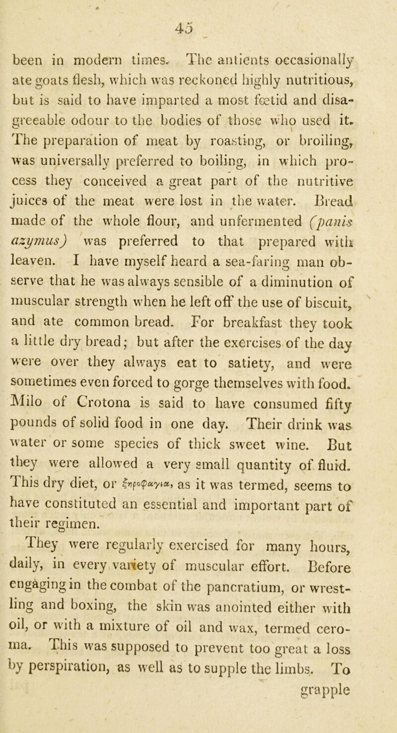 been in modern times* The antients occasionally ate goats flesh, which was reckoned highly nutritious, but is said to have imparted a most foetid and disa- greeable odour to the bodies of those who used it. ^ < t The preparation of meat by roasting, or broiling, was universally preferred to boiling, in which pro- cess they conceived a great part of the nutritive juices of the meat were lost in the water. Bread made of the whole flour, and unfermented (panis azymus) was preferred to that prepared with leaven. I have myself heard a sea-faring man ob- serve that he wras always sensible of a diminution of muscular strength wdien he left off the use of biscuit, and ate common bread. For breakfast they took a little dry bread; but after the exercises of the day were over they always eat to satiety, and were sometimes even forced to gorge themselves with food. Milo of Crotona is said to have consumed fifty pounds of solid food in one day. Their drink was water or some species of thick sweet wine. But they were allowed a very small quantity of fluid. This dry diet, or as it w7as termed, seems to have constituted an essential and important part of their regimen. They were regularly exercised for many hours, daily, in every variety of muscular effort. Before engaging in the combat of the pancratium, or wrest- ling and boxing, the skin w7as anointed either with oil, or with a mixture of oil and wax, termed cero- ma. This wras supposed to prevent too great a loss by perspiration, as well as to supple the limbs. To grapple