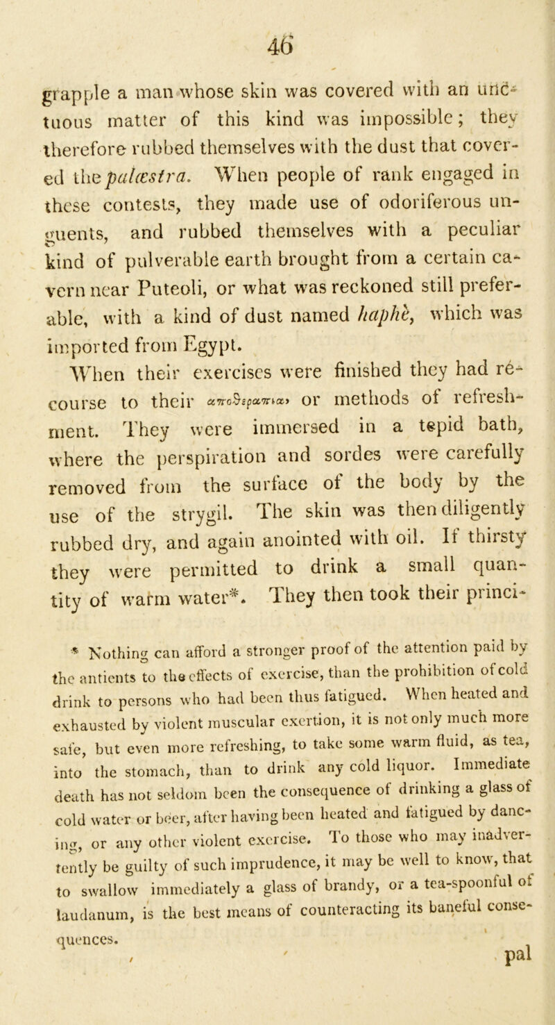 grapple a man whose skin was covered with an unc- tuous matter of this kind was impossible; they therefore rubbed themselves with the dust that cover- ed thepalcestra. When people of rank engaged in these contests, they made use of odoriferous un- guents, and rubbed themselves with a peculiar kind of pulverable earth brought from a certain ca- vern near Puteoli, or what was reckoned still prefer- able, with a kind of dust named haphb> which was imported from Egypt. When their exercises were finished they had re-^* course to their awoSspaTnco or methods ot refresh- ment. They were immersed in a tepid bath, where the perspiration and sordes were carefully removed from the surface ot the bodj by the use of the strygil. The skin was then diligently rubbed dry, and again anointed with oil. If thirsty they were permitted to diink a small cjuuu- tity of warm water*. I hey then took their piinci- * Kothing can afford a stronger proof of the attention paid by the antients to the effects of exercise, than the prohibition of cold drink to persons who had been thus latigued. When heated and exhausted by violent muscular exertion, it is not only much more safe, but even more refreshing, to take some warm fluid, as tea, into’ the stomach, than to drink any cold liquor. Immediate death has not seldom been the consequence of drinking a glass of cold water or beer, after having been heated and latigued by danc- ing, or any other violent exercise. To those who may inadver- tently be guilty of such imprudence, it may be well to know, that to swallow immediately a glass of brandy, or a tea-spoonful ot laudanum, is the best means of counteracting its baneful conse- quences. / ' - pal
