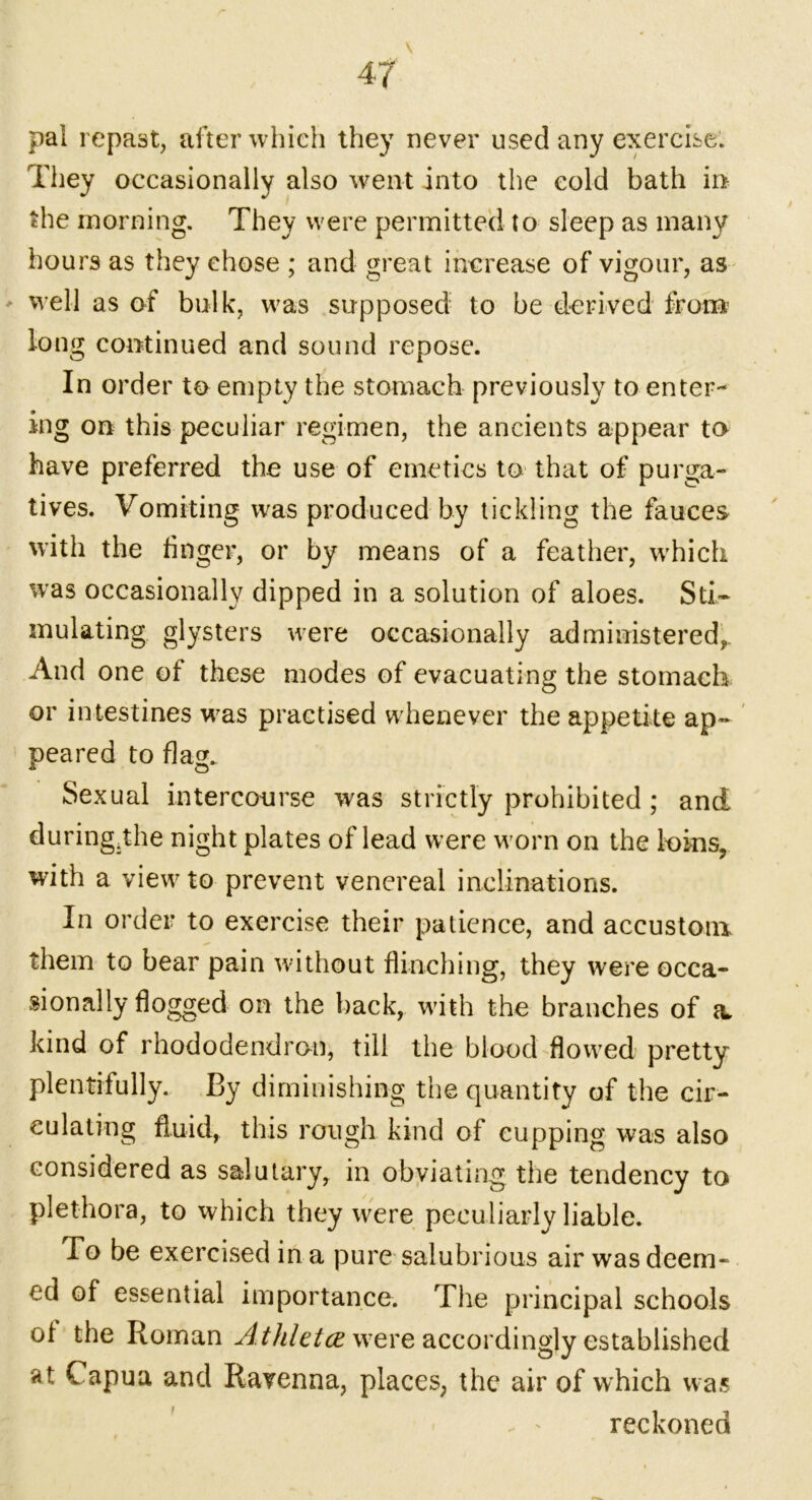 pal repast, after which they never used any exercise. They occasionally also went into the cold bath in the morning. They were permitted to sleep as many hours as they chose ; and great increase of vigour, as ' well as of bulk, wras supposed to be derived from long continued and sound repose. In order to empty the stomach previously to enter- ing on this peculiar regimen, the ancients appear to have preferred the use of emetics to that of purga- tives. Vomiting was produced by tickling the fauces with the huger, or by means of a feather, w’hich was occasionally dipped in a solution of aloes. Sti- mulating glysters were occasionally administered,. And one of these modes of evacuating the stomach or intestines was practised whenever the appetite ap- peared to flag. Sexual intercourse was strictly prohibited ; and during.the night plates of lead were worn on the loins, with a view to prevent venereal inclinations. In order to exercise their patience, and accustom them to bear pain without flinching, they were occa- sionally flogged on the back, with the branches of a. kind of rhododendron, till the blood flowred pretty plentifully. By diminishing the quantity of the cir- culating fluid, this rough kind of cupping was also considered as salutary, in obviating the tendency to plethora, to which they were peculiarly liable. To be exercised in a pure salubrious air was deem- ed of essential importance. The principal schools of the Roman Athletcewere accordingly established at Capua and Ravenna, places, the air of which was reckoned