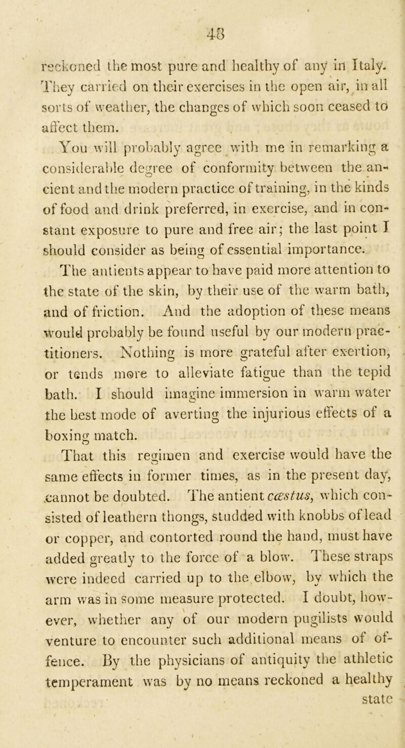 reckoned the most pure and healthy of any in Italy. \ They carried on their exercises in the open air, in all sorts of weather, the changes of which soon ceased to affect them. You will probably agree with me in remarking a considerable degree of conformity between the an- cient and the modern practice of training, in the kinds of food and drink preferred, in exercise, and in con- stant exposure to pure and free air; the last point ] should consider as being of essential importance. The antients appear to have paid more attention to the state of the skin, by their use of the warm bath, and of friction. And the adoption of these means would probably be found useful by our modern prac- titioners. Nothing is more grateful after exertion, or tends more to alleviate fatigue than the tepid bath. I should imagine immersion in warm water the best mode of averting the injurious effects of a boxing match. That this regimen and exercise would have the same effects in former times, as in the present day, cannot be doubted. The antient castus, which con- sisted of leathern thongs, studded with knobbs of lead or copper, and contorted round the hand, must have added greatly to the force of a blow. These straps were indeed carried up to the elbow, by which the arm was in some measure protected. I doubt, how- ever, whether any of our modern pugilists would venture to encounter such additional means oi of- fence. By the physicians of antiquity the athletic temperament was by no means reckoned a healthy state