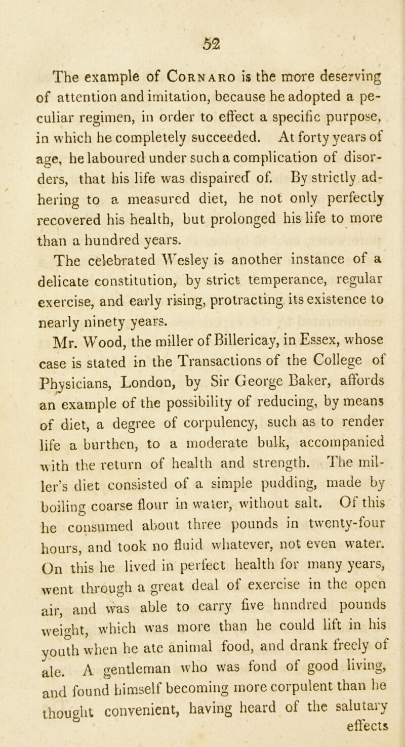 t The example of Cornaro is the more deserving of attention and imitation, because he adopted a pe- culiar regimen, in order to effect a specific purpose, in which he completely succeeded. At forty years of age, he laboured under such a complication of disor- ders, that his life was dispairecT of. By strictly ad- hering to a measured diet, he not only perfectly recovered his health, but prolonged his life to more than a hundred years. The celebrated Wesley is another instance of a delicate constitution, by strict temperance, regular exercise, and early rising, protracting its existence to nearly ninety years. Mr. Wood, the miller of Rillericay, in Essex, whose case is stated in the Transactions of the College of Physicians, London, by Sir George baker, affords an example of the possibility of reducing, by means of diet, a degree of corpulency, such as to render life a burthen, to a moderate bulk, accompanied with the return of health and strength. The mil- ler’s diet consisted of a simple pudding, made by boiling coarse flour in water, without salt. Of this he consumed about three pounds in twenty-four hours, and took no fluid whatever, not even water. On this he lived in perfect health for many years, went through a great deal of exercise in the open air, and was able to carry five hundred pounds weight, which was more than he could lift in his youth when he ate animal food, and drank freely of ale. A gentleman who was fond of good living, and found himself becoming more corpulent than he thought convenient, having heard of the salutary 63 effects