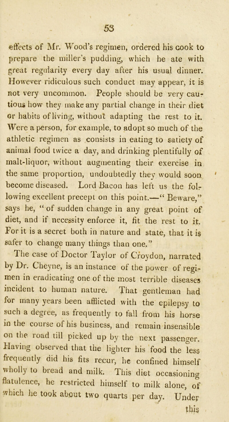 effects of Mr. Wood’s regimen, ordered his cook to prepare the miller’s pudding, which he ate with great regularity every day after his usual dinner. However ridiculous such conduct may appear, it is not very uncommon. People should be very cau- tious how they make any partial change in their diet or habits of living, without adapting the rest to it. Were a person, for example, to adopt so much of the athletic regimen as consists in eating to satiety of animal food twice a day, and drinking plentifully of malt-liquor, without augmenting their exercise in the same proportion, undoubtedly they would soon. ' become diseased. Lord Bacon has left us the folr lowing excellent precept on this point.—“ Beware,” says he, “ of sudden change in any great point of diet, and if necessity enforce it, fit the rest to it. For it is a secret both in nature and state, that it is safer to change many things than one.” The case of Doctor laylor of Croydon, narrated by Dr. Cheyne, is an instance of the power of regi- men in eradicating one of the most terrible diseases incident to human nature. That gentleman had for many years been afflicted with the epilepsy to such a degree, as frequently to fall from his horse in the course of his business, and remain insensible on the road till picked up by the next passenger. Having observed that the lighter his food the less frequently did his fits recur, he confined himself wholly to biead and milk. This diet occasioning flatulence, he restricted himself to milk alone, of Huch he took about two quarts per day. Undejr this *