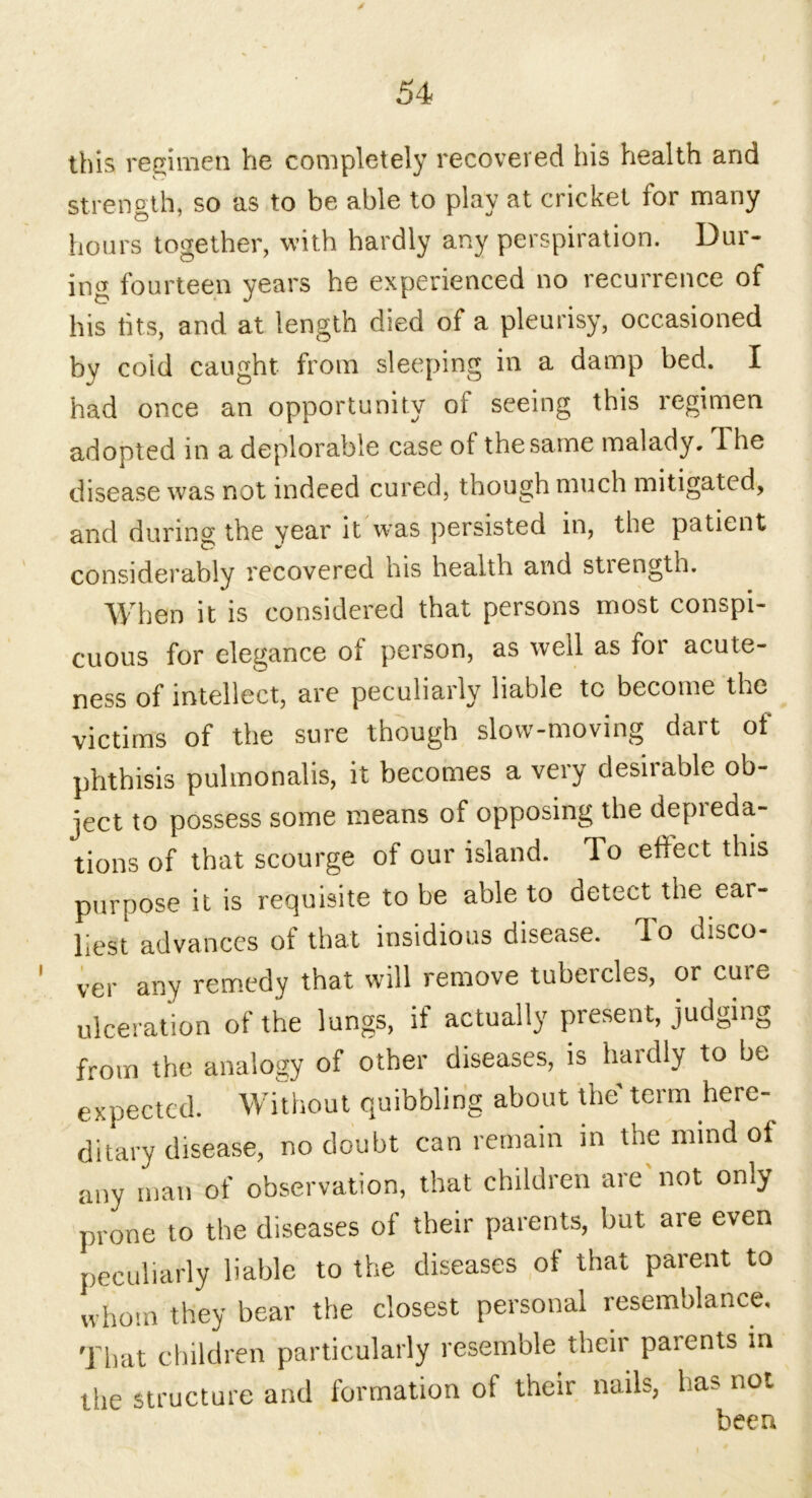 this regimen he completely recovered his health and strength, so as to be able to play at cricket for many hours together, with hardly any perspiration. Dur- ing fourteen years he experienced no recurrence of his fits, and at length died of a pleurisy, occasioned by cold caught from sleeping in a damp bed. I had once an opportunity of seeing this regimen adopted in a deplorable case of the same malady. The disease was not indeed cured, though much mitigated, and during the year it wras persisted in, the patient considerably recovered his health and stiength. When it is considered that persons most conspi- cuous for elegance of person, as well as for acute- ness of intellect, are peculiarly liable to become the victims of the sure though slow-moving dart of phthisis pulmonalis, it becomes a very desirable ob- ject to possess some means of opposing the depieda- tions of that scourge of our island. To effect this purpose it is requisite to be able to detect the ear- liest advances of that insidious disease. To disco- ver any remedy that will remove tubercles, or cute ulceration of the lungs, if actually present, judging from the analogy of other diseases, is hardly to be expected. Without quibbling about the term here- ditary disease, no doubt can remain in the mind of any man of observation, that children are not only prone to the diseases of their parents, but are even peculiarly liable to the diseases of that parent to whom they bear the closest personal resemblance. That children particularly resemble their paients in the structure and formation of their nails, ha? not been