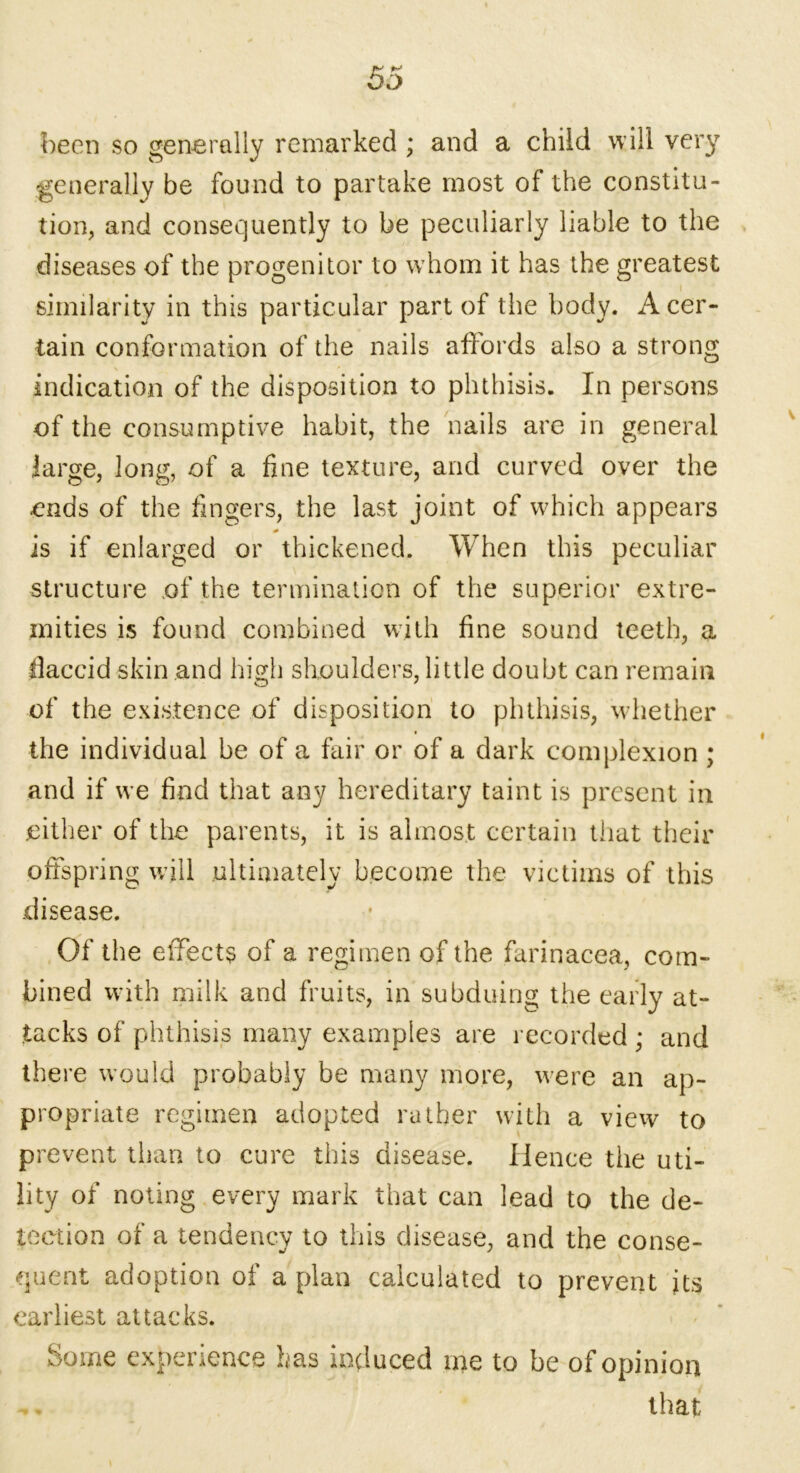 mu fU OJ been so generally remarked ; and a child will very generally be found to partake most of the constitu- tion, and consequently to be peculiarly liable to the diseases of the progenitor to whom it has the greatest similarity in this particular part of the body. A cer- tain conformation of the nails affords also a strong indication of the disposition to phthisis. In persons of the consumptive habit, the nails are in general large, long, of a fine texture, and curved over the ends of the fingers, the last joint of which appears is if enlarged or thickened. When this peculiar structure of the termination of the superior extre- mities is found combined with fine sound teeth, a flaccid skin and high shoulders, little doubt can remain of the existence of disposition to phthisis, whether the individual be of a fair or of a dark complexion ; and if we find that any hereditary taint is present in either of the parents, it is almost certain that their offspring will ultimately become the victims of this disease. Of the effect? of a regimen of the farinacea, com- bined with milk and fruits, in subduing the early at- tacks of phthisis many examples are recorded ; and there would probably be many more, were an ap- propriate regimen adopted rather with a view to prevent than to cure this disease. Hence the uti- lity of noting every mark that can lead to the de- tection of a tendency to this disease, and the conse- quent adoption of a plan calculated to prevent its earliest attacks. Some experience has induced me to be of opinion .. that