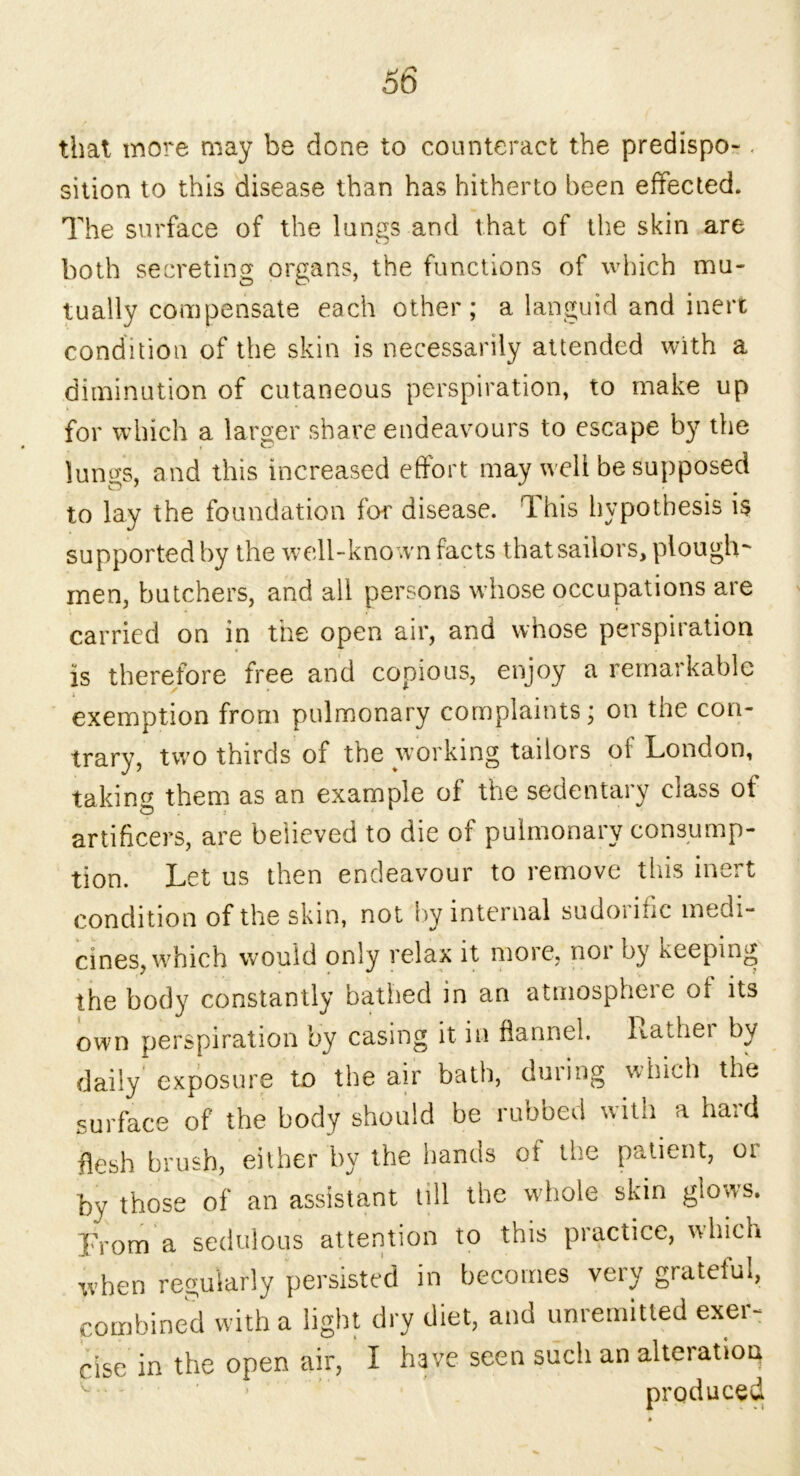 that more may be done to counteract the predispo-. sition to this disease than has hitherto been effected. The surface of the lungs and that of the skin are both secreting organs, the functions of which mu- tually compensate each other; a languid and inert condition of the skin is necessarily attended with a diminution of cutaneous perspiration, to make up for which a larger share endeavours to escape by the lunp-s, and this increased effort may well be supposed to lay the foundation for disease. This hypothesis is supported by the well-kno wn facts that sailors, plough' men, butchers, and all persons whose occupations are carried on in the open air, and whose perspiration is therefore free and copious, enjoy a remarkable exemption from pulmonary complaints; on tiie con- trary, two thirds of the working tailors of London, taking them as an example of the sedentary class of artificers, are believed to die of pulmonary consump- tion. Let us then endeavour to remove this inert condition of the skin, not by internal sudoiinc medi- cines, which would only relax it more, nor by keeping the body constantly bathed in an atmosphere of its own perspiration by casing it in flannel. Rather by daily exposure to the air bath, during which the surface of the body should be rubbed with a hard flesh brush, either by the hands oi the patient, or by those of an assistant till the whole skin glows. From a sedulous attention to this practice, which when regularly persisted in becomes very grateful, combined with a light dry diet, and unremitted exer- cise in the open air, I have seen such an alteration produced