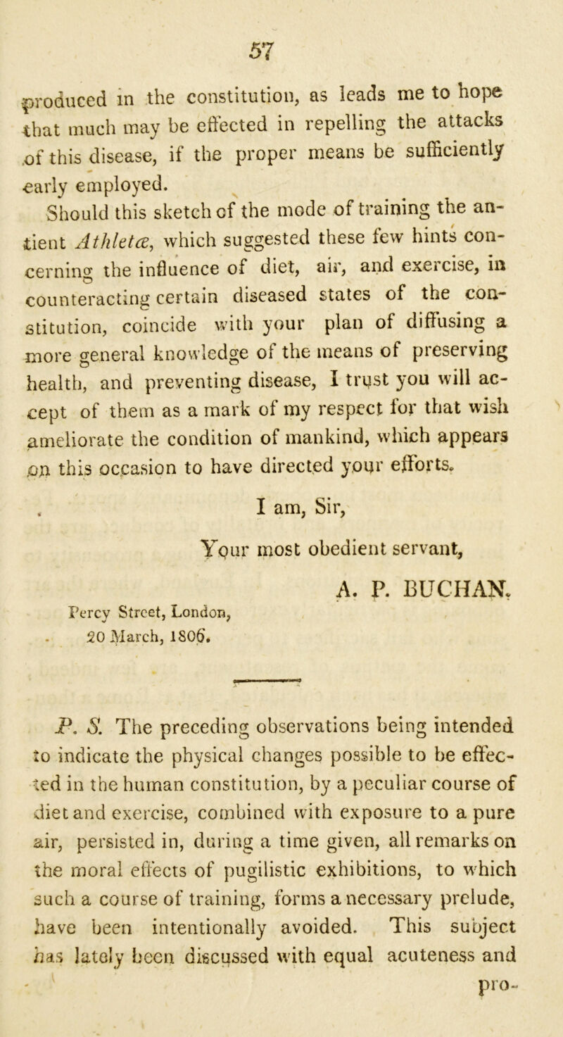 produced in the constitution, as leads me to hope that much may be effected in repelling the attacks of this disease, if the proper means be sufficiently early employed. Should this sketch cf the mode of training the an- tient At hie tee, which suggested these tew hints con- cerning the influence of diet, air, and exeicise, in counteracting certain diseased states of the con- stitution, coincide with your plan of diffusing a more general knowledge oi the means of pieserving health, and preventing disease, I tryst you will ac- cept of them as a mark of my respect for that wish ameliorate the condition of mankind, which appears Ptt this occasion to have directed your efforts. , I am, Sir, Ypur most obedient servant, Percy Street, London, 20 March, 1S06\ A. P. BUCHAN. P. S. The preceding observations being intended to indicate the physical changes possible to be effec- ted in the human constitution, by a peculiar course of diet and exercise, combined with exposure to a pure air, persisted in, during a time given, all remarks on the moral effects of pugilistic exhibitions, to which such a course of training, forms a necessary prelude, have been intentionally avoided. This subject has lately been discussed with equal acuteness and pro-