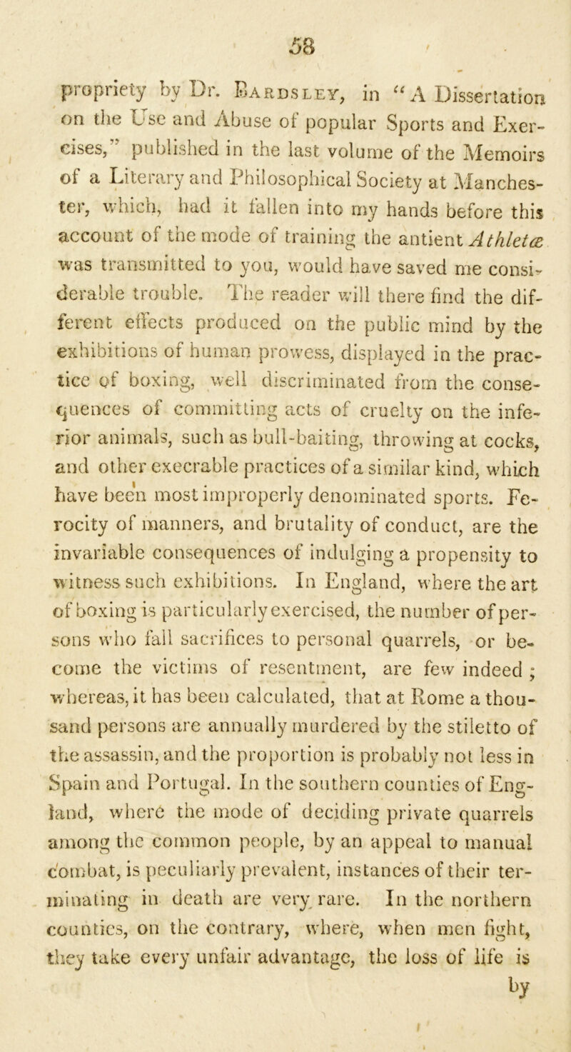 propriety by Dr. Bardsley, in “ A Dissertation on the Use and Abuse of popular Sports and Exer- cises/' published in the last volume of the Memoirs of a Literary and Philosophical Society at Manches- ter, which, had it fallen into my hands before this account of the mode of training the antient Athletce was transmitted to you, would have saved me consi- derable trouble. The reader will there find the dif- ferent effects produced on the public mind by the exhibitions of human prowess, displayed in the prac- tice of boxing, well discriminated from the conse- quences of committing acts of cruelty on the infe- rior animals, such as bull-baiting, throwing at cocks, and other execrable practices of a si milar kind, which have been most improperly denominated sports. Fe- rocity of manners, and brutality of conduct, are the invariable consequences of indulging a propensity to witness such exhibitions. In England, where the art of boxing is particularly exercised, the number of per- sons who fall sacrifices to personal quarrels, or be- come the victims of resentment, are few indeed ; whereas, it has been calculated, that at Rome a thou- sand persons are annually murdered by the stiletto of the assassin, and the proportion is probably not less in Spain and Portugal. In the southern counties of Eng- land, where the mode of deciding private quarrels among the common people, by an appeal to manual combat, is peculiarly prevalent, instances of their ter- minating in death are very rare. In the northern counties, on the contrary, where, when men fight, they take every unfair advantage, the loss of life is by