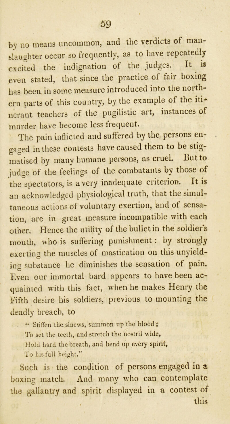 by no means uncommon, and the verdicts of man- slaughter occur so frequently, as to have repeatedly excited the indignation of the judges. It is even stated, that since the practice of fair boxing has been in some measure introduced into the not th- em parts of this country, by the example of the iti- nerant teachers of the pugilistic art, instances of murder have become less frequent. The pain inflicted and suffered by the persons en- gaged in these contests have caused them to be stig- matised by many humane persons, as cruel. But to judge of the feelings of the combatants by those of the spectators, is a very inadequa te criterion. It is an acknowledged physiological truth, that the simul- taneous actions of voluntary exertion, and of sensa- tion, are in great measure incompatible with each other. Hence the utility of the bullet in the soldiers mouth, who is suffering punishment: by strongly exerting the muscles of mastication on this unyield- incr substance he diminishes the sensation of pain. Even our immortal bard appears to have been ac- quainted with this fact, when he makes Henry the Fifth desire his soldiers, previous to mounting the deadly breach, to “ Stiffen the sinews, summon up the blood ; To set the teeth, and stretch the nostril wide, Hold hard the breath, and bend up every spirit, To his full height. Such is the condition of persons engaged in a boxin match. And manv who can contemplate O v the gallantry and spirit displayed in a contest of this