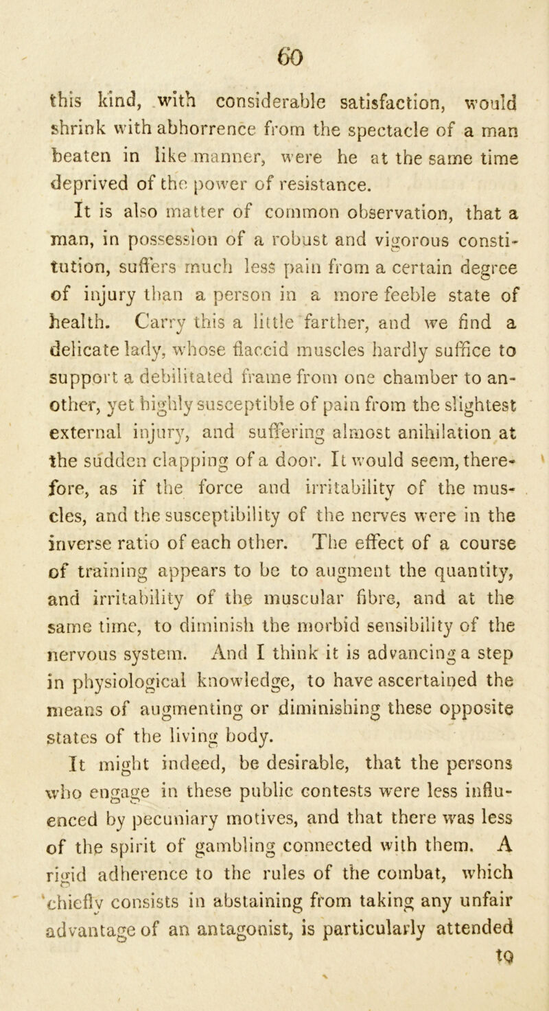this kind, with considerable satisfaction, would shrink with abhorrence from the spectacle of a man beaten in like manner, were he at the same time deprived of the power of resistance. It is also matter of common observation, that a man, in possession of a robust and vigorous consti- tution, suffers much less pain from a certain degree of injury than a person in a more feeble state of health. Carry this a little farther, and we find a delicate lady, whose flaccid muscles hardly suffice to support a debilitated frame from one chamber to an- other, yet highly susceptible of pain from the slightest external injury, and suffering almost anihilation at the sudden clapping of a door. It would seem, there- fore, as if the force and irritability of the mus- cles, and the susceptibility of the nerves were in the inverse ratio of each other. The effect of a course of training appears to be to augment the quantity, and irritability of the muscular fibre, and at the same time, to diminish the morbid sensibility of the nervous system. And I think it is advancing a step in physiological knowledge, to have ascertained the means of augmenting or diminishing these opposite states of the living body. It might indeed, be desirable, that the persons who engage in these public contests were less influ- enced by pecuniary motives, and that there was less of the spirit of gambling connected with them. A riffid adherence to the rules of the combat, which chiefly consists in abstaining from taking any unfair advantage of an antagonist, is particularly attended tQ x
