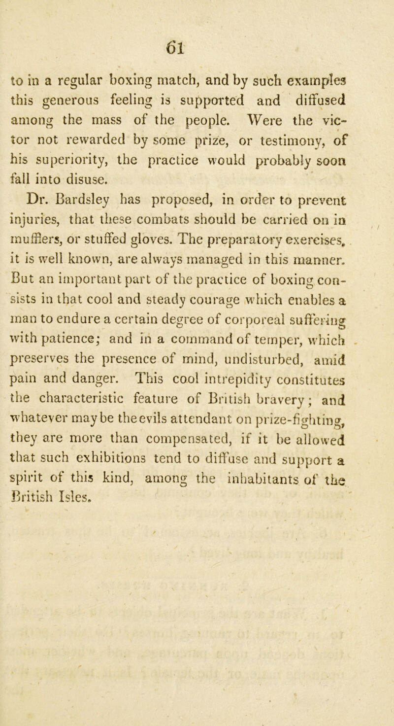 to in a regular boxing match, and by such examples this generous feeling is supported and diffused among the mass of the people. Were the vie- » tor not rewarded by some prize, or testimony, of his superiority, the practice would probably soon fall into disuse. Dr. Bardsley has proposed, in order to prevent injuries, that these combats should be carried on in mufflers, or stuffed gloves. The preparatory exercises, it is well known, are always managed in this manner. But an important part of the practice of boxing con- sists in that cool and steady courage which enables a man to endure a certain degree of corporeal suffering with patience; and in a command of temper, which preserves the presence of mind, undisturbed, amid pain and danger. This cool intrepidity constitutes the characteristic feature of British bravery; and whatever maybe the evils attendant on prize-fighting, they are more than compensated, if it be allowed that such exhibitions tend to diff use and support a spirit of this kind, among the inhabitants of the British Isles. r