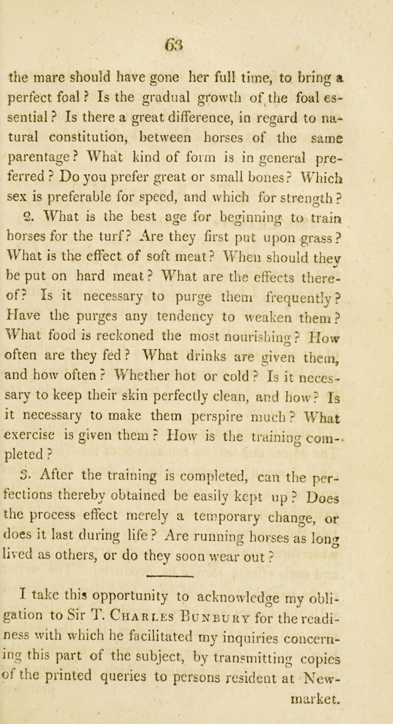 the mare should have gone her full time, to bring a perfect foal ? Is the gradual growth of the foal es- sential ? Is there a great difference, in regard to na- tural constitution, between horses of the same parentage? What kind of form is in general pre- ferred ? Do you prefer great or small bones? Which sex is preferable for speed, and which for strength ? 2. What is the best a<?e for beginning to train horses for the turf? Are they first put upon grass? What is the effect of soft meat? When should thev •/ be put on hard meat ? What are the effects there- of? Is it necessary to purge them frequently? Have the purges any tendency to weaken them? What food is reckoned the most nourishing ? How often are they fed ? What drinks are given them, and how often ? Whether hot or cold ? Is it neces- sary to keep their skin perfectly clean, and how? Is it necessary to make them perspire much? What exercise is given them ? How is the training com- pleted ? 3- After the training is completed, can the per- fections thereby obtained he easily kept up? Does the process effect merely a temporary change, or does it last during life ? Are running horses as Ion* lived as others, or do they soon wear out ? I take this opportunity to acknowledge my obli- gation to Sir J. Charles Bunbury for the readi- ness with which he facilitated my inquiries concern- ing this part of the subject, by transmitting copies oi the printed queries to persons resident at'New- market.