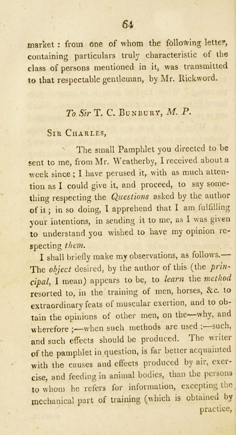 market : from one of whom the following letter, containing particulars truly characteristic of the class of persons mentioned in it, was transmitted to that respectable gentleman, by Mr. Rickword. To Sir T. C. Bun bury, M. P. Sir Charles, The small Pamphlet you directed to be sent to me, from Mr. Weatherby, I received about a week since \ I have perused it, with as much atten- tion as I could give it, and proceed, to say some- thing respecting the Questions asked by the author of it; in so doing, I apprehend that I am fulfilling your intentions, in sending it to me, as I uas given to understand you wished to have my opinion re- specting them. I shall briefly make my observations, as follows. The object desired, by the author of this (the prin- cipal, I mean) appears to be, to learn the method resorted to, in the training of men, horses, &c. to extraordinary feats of muscular exeition, and to ob- tain the opinions ol other men, on the- ^hy, and wherefore j—when such methods aie used , sucn, and such effects should be produced. 1 he wliter of the pamphlet in question, is far better acquainted ' with the causes and effects produced by aii, exei- cise, and feeding in animal bodies, than the peisons to whom he refers for information, excepting the mechanical part of training (which is obtained by practice.