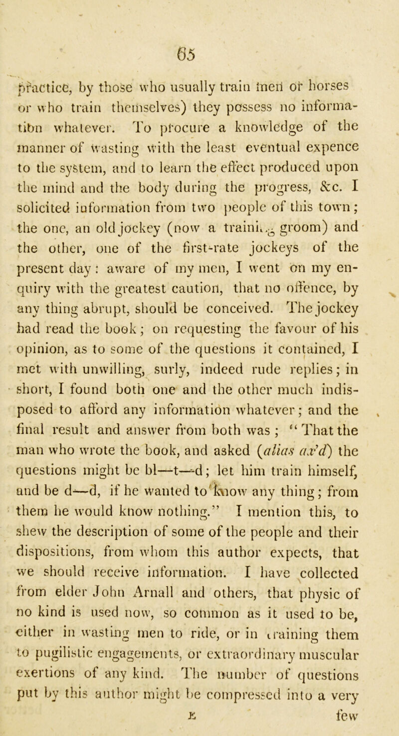 ( practice, by those who usually train inert or horses or who train themselves) they possess no informa- tion whatever. To procure a knowledge of the manner of wasting with the least eventual expence to the system, and to learn the effect produced upon the mind and the body during the progress, See. I solicited information from two people of this town; the one, an old jockey (now a trainm- groom) and the other, one of the first-rate jockeys of the present day : aware of my men, I went on my en- quiry with the greatest caution, that no offence, by any thing abrupt, should be conceived. The jockey had read the book; on requesting the favour of his opinion, as to some of the questions it contained, I met with unwilling, surly, indeed rude replies; in ■ short, I found both one and the other much indis- posed to afford any information whatever; and the final result and answer from both was ; “ That the man who wrote the book, and asked (alias ax'd) the questions might be bl—t—-d; let him train himself, and be d-—d, if he wanted to'icviow any thing; from them he would know nothing.” I mention this, to shew the description of some of the people and their dispositions, from whom this author expects, that we should receive information. I have collected from elder John Arnall and others, that physic of no kind is used now, so common as it used to be, cither in wasting men to ride, or in training them to pugilistic engagements, or extraordinary muscular exertions of any kind. The number of questions put by this author might be compressed into a very ft few