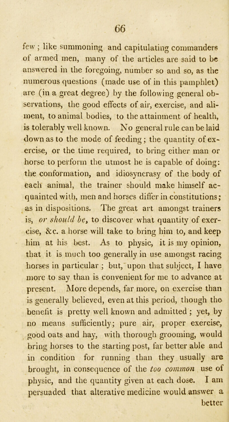 few ; like summoning and capitulating commanders ot armed men, many of the articles are said to be answered in the loregoing, number so and so, as the numerous questions (made use of in this pamphlet) are (in a great degree) by the following general ob- servations, the good effects of air, exercise, and ali- ment, to animal bodies, to the attainment of health, is tolerably well known. No general rule can be laid down as to the mode of feeding; the quantity of ex- ercise, or the time required, to bring either man or horse to perform the utmost he is capable of doing: the conformation, and idiosyncrasy of the body of each animal, the trainer should make himself ac- quainted with, men and horses differ in constitutions; as in dispositions. The great art amongst trainers is, or should be, to discover what quantity of exer- cise, &c. a horse will take to bring him to, and keep him at his best. As to physic, it is my opinion, that it is much too generally in use amongst racing horses in particular ; but, upon that subject, I have more to say than is convenient for me to advance at present. More depends, far more, on exercise than is generally believed, even at this period, though the benefit is pretty well known and admitted ; yet, by no means sufficiently; pure air, proper exercise, good oats and hay, with thorough grooming, would bring horses to the starting post, far better able and in condition for running than they usually are brought, in consequence of the too common use of physic, and the quantity given at each dose. I am persuaded that alterative medicine would answer a better