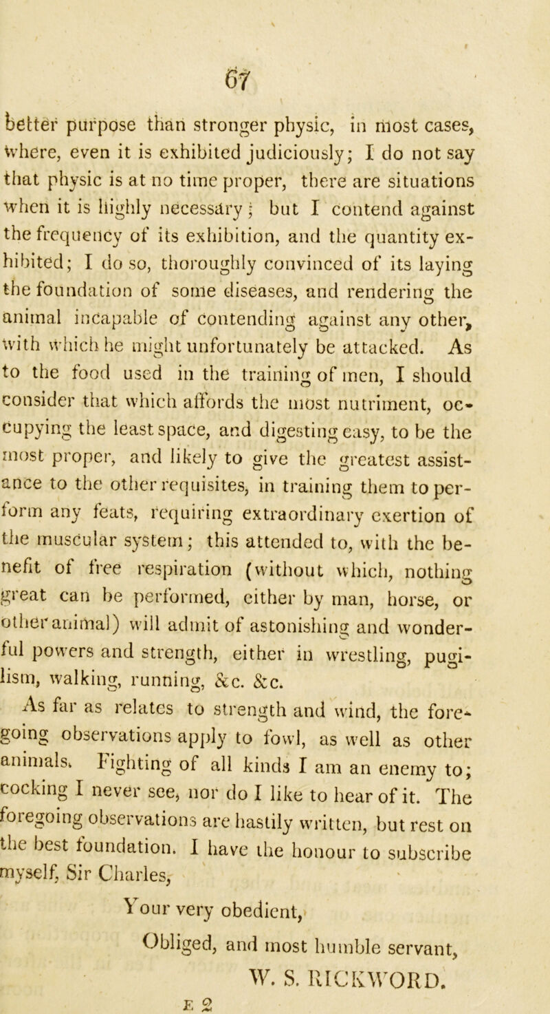 better purpose than stronger physic, in most cases, Where, even it is exhibited judiciously; I do not say that physic is at no time proper, there are situations when it is highly necessary; but I contend against the frequency of its exhibition, and the quantity ex- hibited; I do so, thoroughly convinced of its laying the foundation of some diseases, and rendering the animal incapable of contending against any other, with which he might unfortunately be attacked. As to the food used in the training of men, I should consider that which affords the most nutriment, oc- cupying the least space, and digesting easy, to be the most propei*, and likely to give the greatest assist- ance to the other requisites, in training them toper- iorm any feats, requiring extraordinary exertion of the muscular system; this attended to, with the be- nefit of free respiration (without which, nothing great can be performed, either by man, horse, or other animal) will admit of astonishing and wonder- lul powers and strength, either in wrestling, pugi- lism, walking, running, &c. &c. As far as relates to strength and wind, the fore- going observations apply to fowl, as well as other animals, l ighting of all kinds I am an enemy to; cocking I never see, nor do I like to hear of it. The foregoing observations are hastily written, but rest on the best foundation. I have the honour to subscribe myself, Sir Charles, Your very obedient,* Obliged, and most humble servant, W. S. RICKWORD.