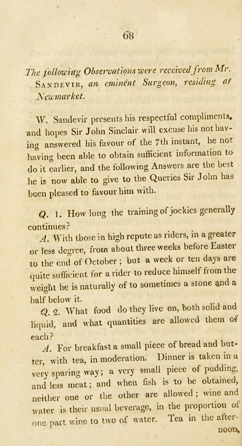 / 6*8 The following Observations were received from Mr. Sandevir, an eminent Surgeon, residing at Newmarket. W. Sandevir presents his respectful compliments* and hopes Sir John Sinclair will excuse his not hav- ing answered his favour of the 7th instant, he not having been able to obtain sufficient information to do it earlier, and the following Answers are the best he is now able to give to the Queries Sir John has been pleased to favour him with. Q. 1. How long the training of jockies generally continues? A. With those in high repute as riders, in a greater or less degree, from about three weeks before Easter to the end of October ; but a week or ten days are quite sufficient for a rider to reduce himself from the weight he is naturally of to sometimes a stone and a half below' it. Q. 2. What food do they live on, both solid and liquid, and what quantities are allowed them of (Retell ^ A. For breakfast a small piece of bread and but- ter, with tea, in moderation. Dinner is taken in a very sparing way; a very small piece of pudding, and less meat; and when fish is to be obtameo, neither one or the other are allowed ; wine and water is their usual beverage, in the proportion of one part wine to two of water. Tea in the after- HOOD*