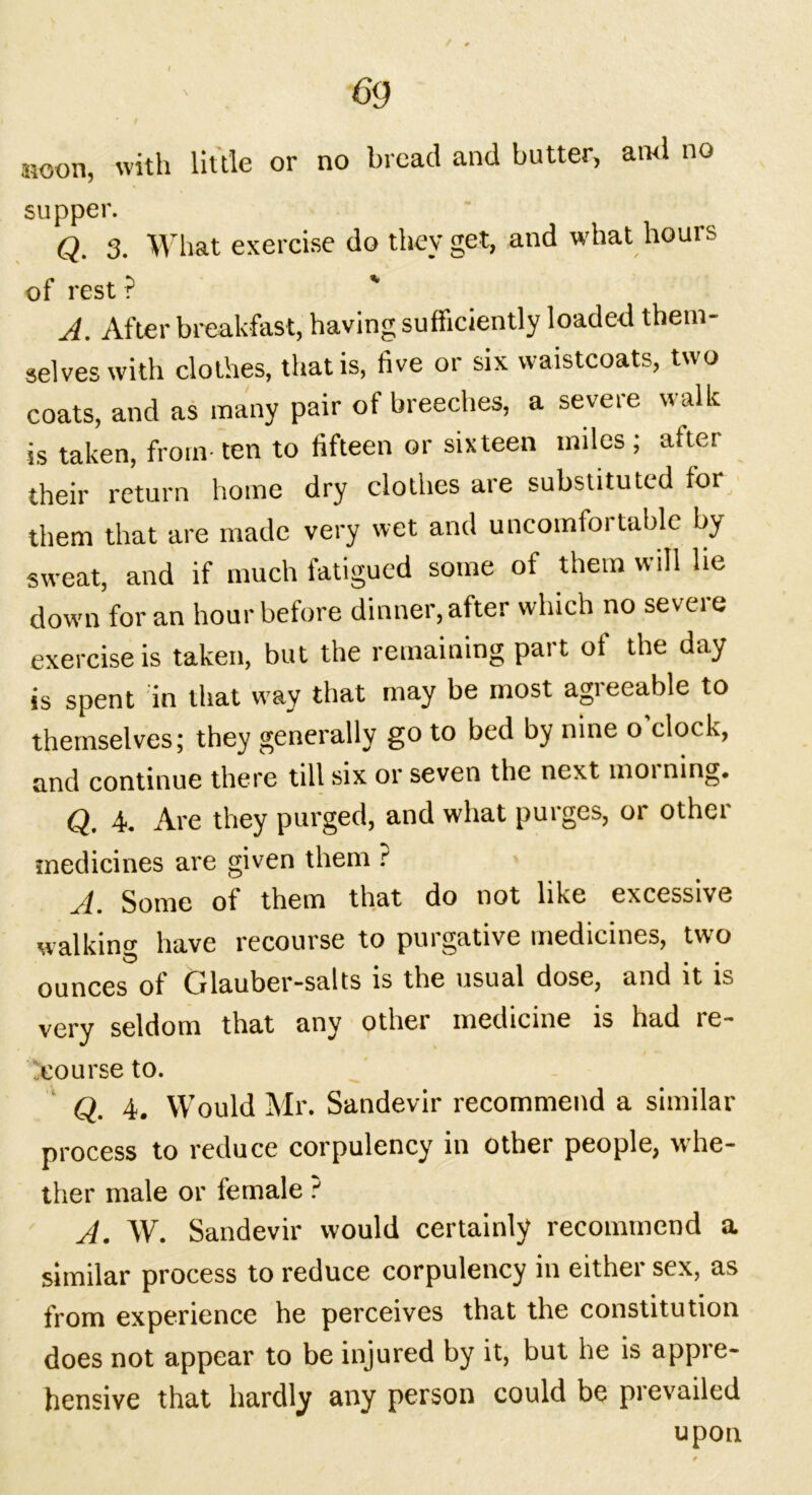 noon, with little or no bread and butter, ami no supper. Q. 3. What exercise do they get, and what hours of rest ? A. After breakfast, having sufficiently loaded them- selves with clothes, that is, five or six waistcoats, two coats, and as many pair of breeches, a severe walk is taken, from- ten to fifteen or sixteen miles ; after their return home dry clothes are substituted for them that are made very wet and uncomfortable by sweat, and if much fatigued some of them will lie down for an hour before dinner, after which no severe exercise is taken, but the remaining part of the day is spent in that way that may be most agreeable to themselves; they generally go to bed by nine o clock, and continue there till six or seven the next moi ning. Q. 4. Are they purged, and what purges, or other medicines are given them ? A. Some of them that do not like excessive walking have recourse to purgative medicines, two ounces of Glauber-salts is the usual dose, and it is very seldom that any otliei medicine is had le- course to. Q. 4. Would Mr. Sandevir recommend a similar process to reduce corpulency in other people, whe- ther male or female ? A. W. Sandevir would certainly recommend a similar process to reduce corpulency in either sex, as from experience he perceives that the constitution does not appear to be injured by it, but he is appre- hensive that hardly any person could be prevailed upon