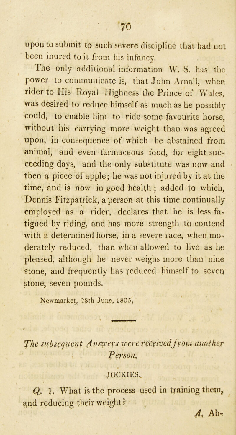 upon to submit to such severe discipline that had not been inured to it from his infancy. I he only additional information W. S. has the power to communicate is, that John Arnall, when rider to His Royal Highness the Prince of Wales, was desired to reduce himself as much as he possibly could, to enable him to ride some favourite horse, without his carrying more weight than was agreed upon, in consequence of which he abstained from animal, and even farinaceous food, for eight suc- ceeding days, and the only substitute was now and then a piece of apple; he was not injured by it at the time, and is now in good health ; added to which, Dennis Fitzpatrick, a person at this time continually employed as a rider, declares that he is less fa? tigued by riding, and has more strength to contend with a determined horse, in a severe race, when mo- derately reduced, than when allowed to live as he pleased, although he never weighs more than nine stone, and frequently has reduced himself to seven stone, seven pounds. Newmarket, 2Sth June, 1805, The subsequent Answers were receivedfrom atwther Person. JOCKIES. Q. ]. What is the process used in training them, find reducing their weight? ' 4, Ab,