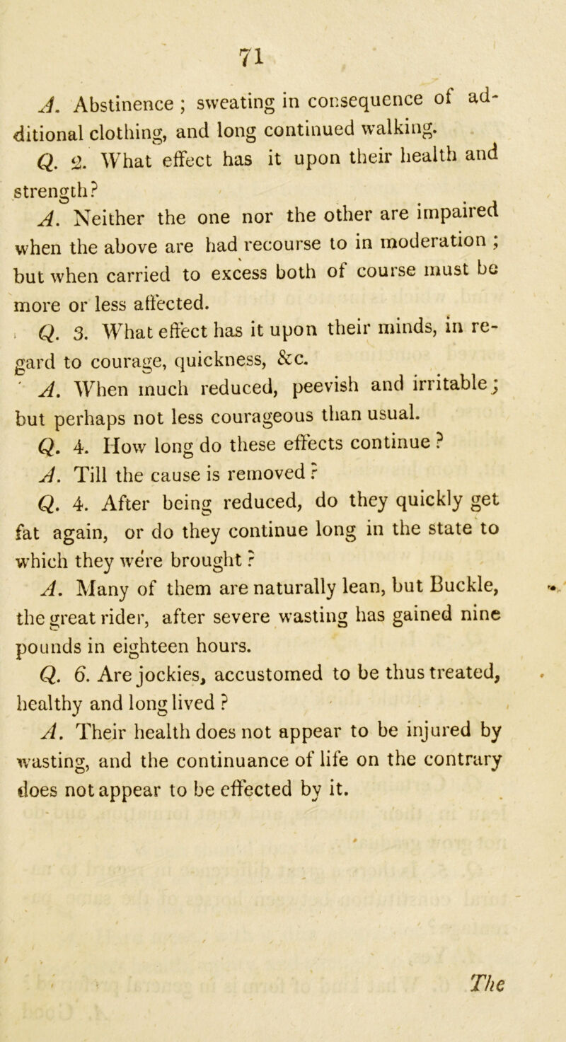 J. Abstinence ; sweating in consequence of ad- ditional clothing, and long continued walking. Q. $>. What effect has it upon their health and strength? A. Neither the one nor the other are impaired when the above are had recourse to in moderation , but when carried to excess both ot couise must be more or less affected. > Q. 3. What effect has it upon their minds, in re- gard to courage, quickness, &c. A, When much reduced, peevish and irritable j but perhaps not less courageous than usual. Q. 4. How long do these effects continue ? A. Till the cause is removed r Q. 4. After being reduced, do they quickly get fat again, or do they continue long in the state to which they were brought ? A. Many of them are naturally lean, but Buckle, the great rider, after severe wasting has gained nine pounds in eighteen hours. Q. 6. Are jockies, accustomed to be thus treated, healthy and long lived ? A. Their health does not appear to be injured by wasting, and the continuance of life on the contrary does not appear to be effected by it. / The