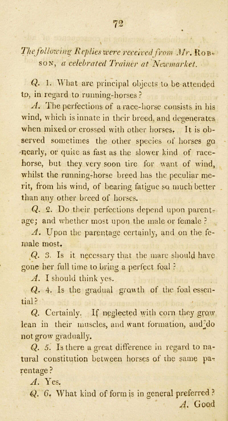 7 he following; R eplies were received from Mr. Rob- son, a celebrated Trainer at Neivmarket. Q. 1. YV hat are principal objects to be attended to, in regard to running-horses ? A. The perfections of a race-horse consists in his wind, which is innate in their breed, and degenerates when mixed or crossed with other horses. It is ob- / * served sometimes the other species of horses go nearly, or quite as fast as the slower kind of race- horse, but they very soon tire for want of wind, whilst the running-horse breed has the peculiar me- rit, from his wind, of bearing fatigue so much better , than any other breed of horses. Q. 2. Do their perfections depend upon parent- age; and whether most upon the male or female ? A. Upon the parentage certainly, and on the fe- male most. Q. 3. Is it necessary that the mare should have gone her full time to bring a perfect foal ? A. I should think yes. Q. 4. Is the gradual growth of the foal essen- tial ? Q. Certainly. If neglected with corn they gifctw lean in their muscles, and want formation, andTIo not grow gradually. Q. 5. Is there a great difference in regard to na- tural constitution between horses of the same pa- rentage ? A. Yes. Q. 6. What kind of form is in general preferred ? A. Good