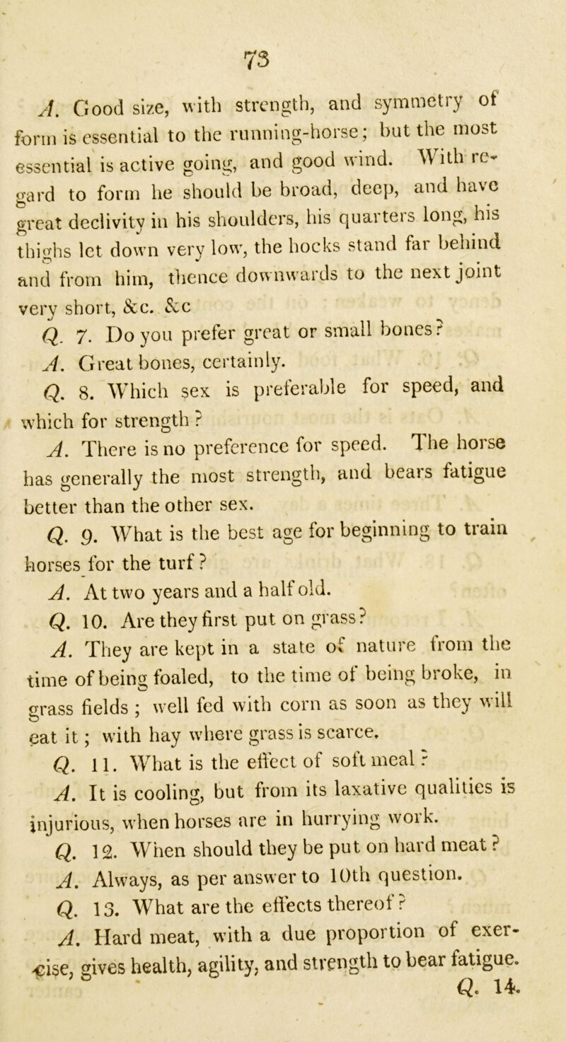 A. Good size, with strength, and symmetry of form is essential to the running-horse; but the most essential is active going, and good wind. 'With re- gard to form he should he broad, deep, and have great declivity in his shoulders, his quarters long, his thighs let down very low, the hocks stand fai behind and from him, thence downwards to the next joint very short, See. Scc Q. 7. Do you prefer great or small bones? A. Great bones, certainly. Q. 8. Which sex is preferable for speed, and which for strength ? A. There is no preference for speed. The horse has generally the most strength, and beats fatigue better than the other sex. Q. 9. What is the best age for beginning to train horses for the turf ? A. At two years and a half old. Q. 10. Are they first put on grass? A. They are kept in a state of nature from the time of being foaled, to the time of being broke, in orass fields ; well fed with corn as soon as they will eat it; with hay where grass is scarce. Q. 11. What is the effect of soft meal ? A. It is cooling, but from its laxative qualities is injurious, when horses are in hurrying work. Q. 12. When should they be put on hard meat ? A. Always, as per answer to 10th question. Q. 13. What are the effects thereof? A. Hard meat, with a due proportion of exer- cise, gives health, agility, and strength to hear latigue. • Q. 14.