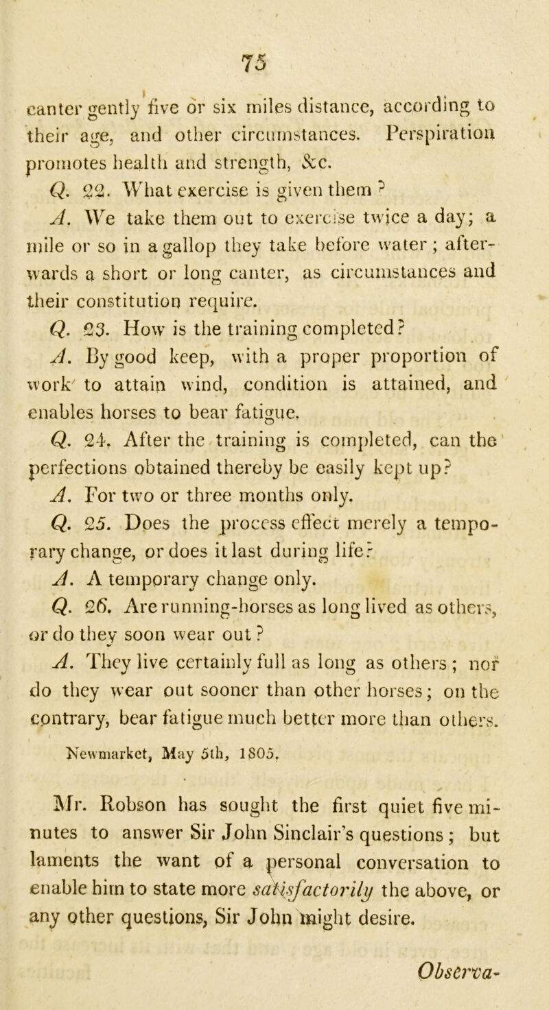 canter gently five dr six miles distance, according to their age, and other circumstances. Perspiration promotes health and strength, See. Q. 22. What exercise is given them ^ A. We take them out to exercise twice a day; a mile or so in a gallop they take before water; after- wards a short or long canter, as circumstances and their constitution require. Q. 23. How is the training completed? A. By good keep, with a proper proportion of work' to attain wind, condition is attained, and enables horses to bear fatigue. Q. 24. After the training is completed, can the perfections obtained thereby be easily kept up? A. For two or three months only. Q. 25. Does the process effect merely a tempo- rary change, or does itlast during life? A. A temporary change only. Q. 26. Are running-horses as long lived as others, or do they soon wear out ? A. They live certainly full as long as others ; nor do they wear out sooner than other horses; on the contrary, bear fatigue much better more than others. i * Newmarket, May 5th, 1805. \ * Mr. Robson has sought the first quiet five mi- nutes to answer Sir John Sinclair’s questions; but laments the want of a personal conversation to enable him to state more satisfactorily the above, or any other questions, Sir John might desire. ObsCrva-