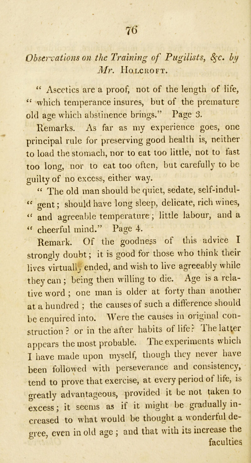 ( 70' I \ Observations on the Training of Pugilists, 8$c. by Mr. IIo lcno ft. “ Ascetics are a proof, not of the length of life, “ which temperance insures, but of the premature old age which abstinence brings.” Page 3. Remarks. As far as my experience goes, one principal rule for preserving good health is, neither to load the stomach, nor to eat too little, not to last too long, nor to eat too often, but carefully to be guilty of no excess, either way. “ The old man should be quiet, sedate, self-indul- “ gent; should have long sleep, delicate, rich wines, “ and agreeable temperature; little labour, and a <f cheerful mind.” Page 4. Remark. Of the goodness of this advice I strongly doubt; it is good for those who think their lives virtual^ ended, and wish to live agreeably while they can ; being then willing to die. Age is a rela- tive word ; one man is older at forty than another at a hundred ; the causes of such a difference should be enquired into. W ere the causes in oiiginal con- struction ? or in the after habits of lifer' Ihelattei appears the most probable. The experiments which I have made upon myself, though they never have been followed with perseverance and consistency, tend to prove that exercise, at every period of life, is greatly advantageous, provided it be not taken to excess; it seems as if it might be gradually in- creased to what would be thought a wonderful de- gree, even in old age ; and that with its increase the faculties