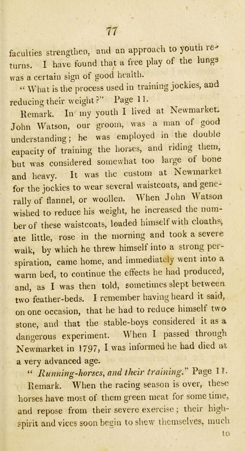 faculties strengthen, and an approach to youth re- turns. I have found that a free play of the lungs was a certain sign of good health. “ What is the process used in training jockies, and reducing their weight ?” Page 11. Remark. In my youth I lived at Newmarket. John Watson, our groom, was a man of good understanding; be was employed in the double capacity of training the horses, and riding them, but was considered somewhat too large of bone and heavy. It was the custom at Newmarket for the jockies to wear several waistcoats, and gene- rally of flannel, or woollen. When John Watson wished to reduce his weight, he increased the num- ber of these waistcoats, loaded himself with cloaths^ ate little, rose in the morning and tooK a seveie waik, by which he threw himself into a strong per- spiration, came home, and immediately went into a warm bed, to continue the effects he had produced, and, as I was then told, sometimes slept between two feather-beds. I remember having heard it said, on one occasion, that lie had to reduce himself two stone, and that the stable-boys considered it as a dangerous experiment. When I passed through Newmarket in 1797, I was informed he had died at a very advanced age. “ Running-horses, and their training. Page 11. Remark. When the racing season is over, these horses have most of them green meat for some time, and repose from their severe exercise; their high- spirit and vices soon begin to shew themselves, much to