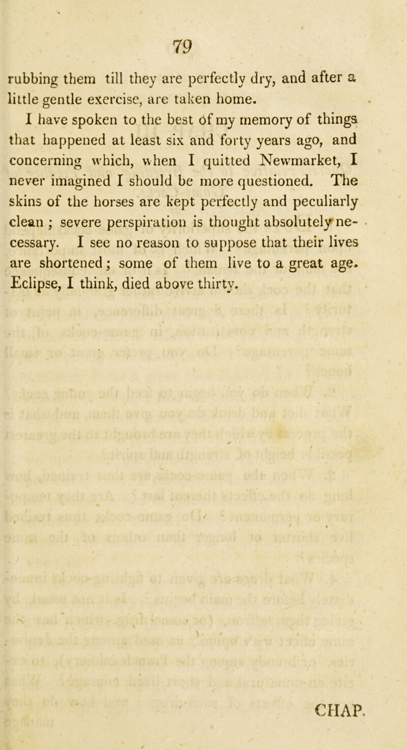 rubbing them till they are perfectly dry, and after a little gentle exercise, are taken home. I have spoken to the best of my memory of things that happened at least six and forty years ago, and concerning which, when I quitted Newrmarket, I never imagined I should be more questioned. The skins of the horses are kept perfectly and peculiarly clean ; severe perspiration is thought absolutely ne- * cessary. I see no reason to suppose that their lives are shortened; some of them live to a great age. Eclipse, I think, died above thirty. \ CHAP.