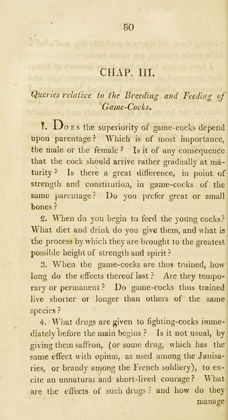 CHAP. HI. Queries relative to the Breeding and Feeding of o o Game-Cocks * ?. Doe s the superiority of game-cocks depend upon parentage ? Which is of most importance, the male or the female ? Is it of any consequence that the cock should arrive rather gradually at ma- turity : Is there a great difference, in point of strength and constitution, in game-cocks of the same parentage? Do you prefer great or small bones ? 2* When do you begin to feed the yoilng cocks? What diet and drink do you give them, and what is the process by which they are brought to the greatest possible height of strength and spirit? 3. When the game-cocks are thus trained, how long do the effects thereof last ? Are they tempo-1 rary or permanent ? Do game-cocks thus trained live shorter or longer than others of the same species ? 4. What drugs are given to fighting-cocks imme- diately before the main begins ? Is it not usual, by giving them saffron, (or some drug, which has the same effect with opium, as used among the Janua- ries, or brandy among the French soldiery), to ex- cite an unnatural and short-lived courage? What are the effects of such drugs ? and how do they