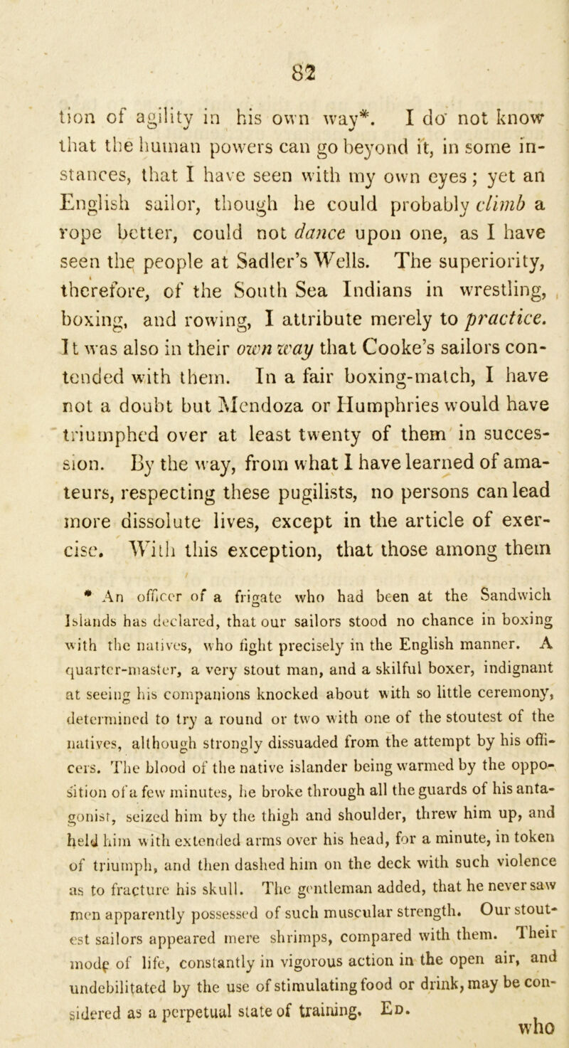 lion of agility in his own way*. I do’ not know that the human powers can go beyond it, in some in- stances, that I have seen with my own eyes; yet an English sailor, though he could probably climb a rope better, could not dance upon one, as I have seen the people at Sadler’s Wells. The superiority, therefore, of the South Sea Indians in wrestling, boxing, and rowing, I attribute merely to practice. It was also in their own zvay that Cooke’s sailors con- tended with them. In a fair boxing-malch, I have not a doubt but Mendoza or Humphries would have triumphed over at least twenty of them in succes- sion. By the way, from what 1 have learned of ama- teurs, respecting these pugilists, no persons can lead more dissolute lives, except in the article of exer- cise. With this exception, that those among them / * An officer of a frigate who had been at the Sandwich o Islands has declared, that our sailors stood no chance in boxing with the natives, who tight precisely in the English manner. A quarter-master, a very stout man, and a skilful boxer, indignant at seeing Ins companions knocked about with so little ceremony, determined to try a round or two with one of the stoutest of the natives, although strongly dissuaded from the attempt by his offi- cers. The blood of the native islander being warmed by the oppo- sition of a few minutes, he broke through all the guards of his anta- gonist, seized him by the thigh and shoulder, threw him up, and held him with extended arms over his head, for a minute, in token of triumph, and then dashed him on the deck with such violence as to fracture his skull. The gentleman added, that he never saw men apparently possessed of such muscular strength. Our stout- est sailors appeared mere shrimps, compared with them. Iheit mod^ of life, constantly in vigorous action in the open air, and undebilitated by the use of stimulating food or drink, may be con- sidered as a perpetual state of training. Ed. who