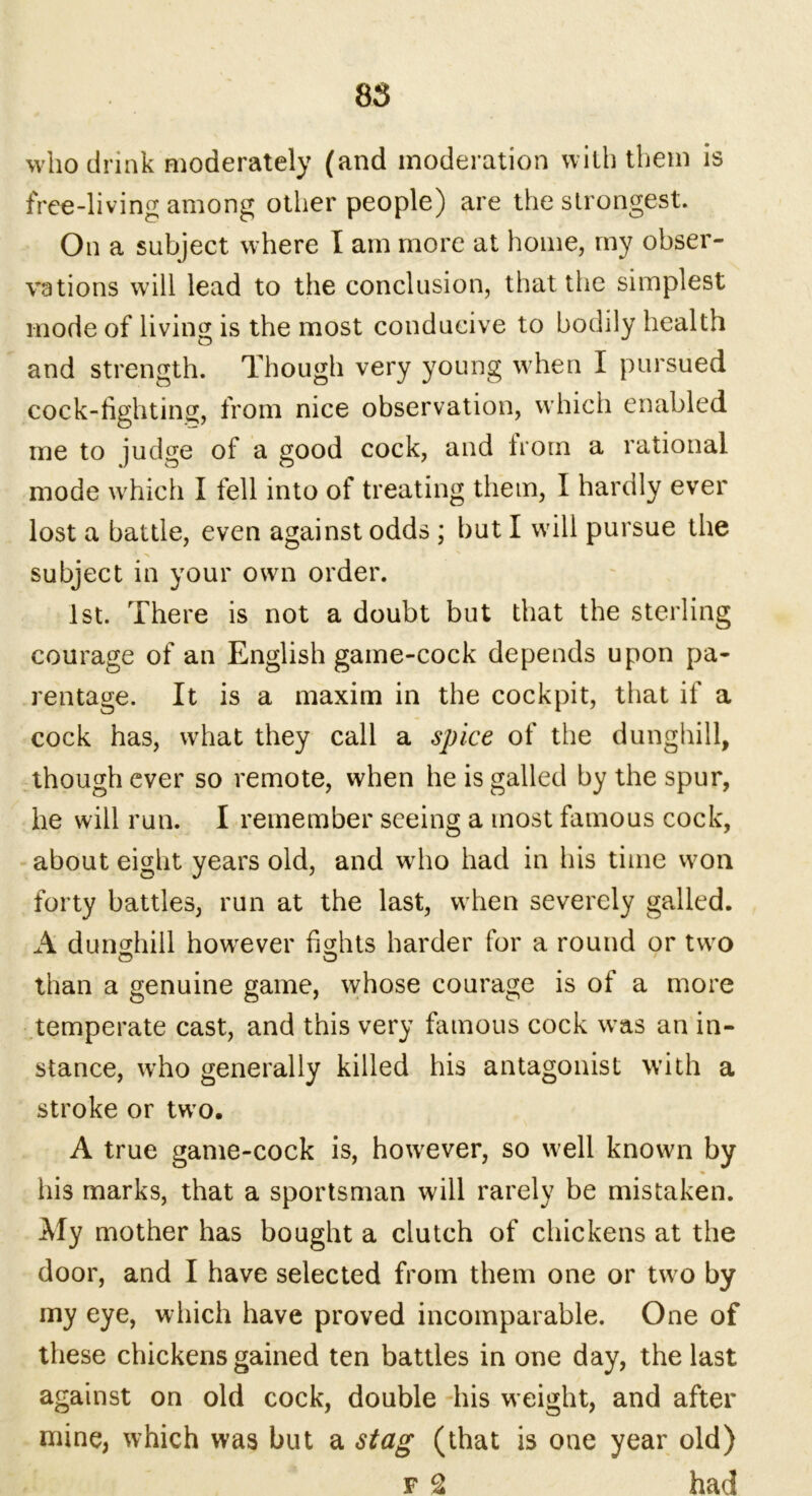 who drink moderately (and moderation with them is free-living among other people) are the strongest. On a subject where I am more at home, my obser- vations will lead to the conclusion, that the simplest inode of living is the most conducive to bodily health and strength. Though very young when I pursued cock-fighting, from nice observation, which enabled me to judge of a good cock, and from a rational mode which I fell into of treating them, I hardly ever lost a battle, even against odds ; but I will pursue the subject in your own order. 1st. There is not a doubt but that the sterling courage of an English game-cock depends upon pa- rentage. It is a maxim in the cockpit, that if a cock has, what they call a spice of the dunghill, though ever so remote, when he is galled by the spur, he will run. I remember seeing a most famous cock, about eight years old, and who had in his time won forty battles, run at the last, when severely galled. A dunghill howrever fights harder for a round or two than a genuine game, whose courage is of a more temperate cast, and this very famous cock was an in- stance, who generally killed his antagonist with a stroke or tw o. A true game-cock is, howrever, so well known by his marks, that a sportsman will rarely be mistaken. My mother has bought a clutch of chickens at the door, and I have selected from them one or two by my eye, which have proved incomparable. One of these chickens gained ten battles in one day, the last against on old cock, double his weight, and after mine, which was but a stag (that is oue year old) f 2 had